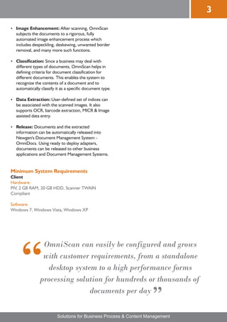 3
Image Enhancement: After scanning, OmniScan
?
  subjects the documents to a rigorous, fully
  automated image enhancement process which
  includes despeckling, deskewing, unwanted border
  removal, and many more such functions.

Classification: Since a business may deal with
?
  different types of documents, OmniScan helps in
  defining criteria for document classification for
  different documents. This enables the system to
  recognize the contents of a document and to
  automatically classify it as a specific document type.

Data Extraction: User-defined set of indices can
?
  be associated with the scanned images. It also
  supports OCR, barcode extraction, MICR & Image
  assisted data entry.

? Documents and the extracted
Release:
  information can be automatically released into
  Newgen's Document Management System -
  OmniDocs. Using ready to deploy adapters,
  documents can be released to other business
  applications and Document Management Systems.


Minimum System Requirements
Client
Hardware:
PIV, 2 GB RAM, 20 GB HDD, Scanner TWAIN
Compliant

Software:
Windows 7, Windows Vista, Windows XP




                OmniScan can easily be configured and grows
                with customer requirements, from a standalone
                 desktop system to a high performance forms
               processing solution for hundreds or thousands of
                              documents per day

                         Solutions for Business Process & Content Management
 