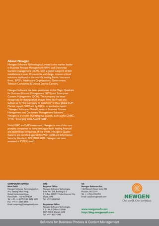 About Newgen
Newgen Software Technologies Limited is the market leader
in Business Process Management (BPM) and Enterprise
Content management (ECM), with a global footprint of 850
installations in over 40 countries with large, mission-critical
solutions deployed at the world's leading Banks, Insurance
firms, BPO’s, Healthcare Organizations, Government,
Telecom Companies & Shared Service Centers.

Newgen Software has been positioned in the Magic Quadrant
for Business Process Management (BPM) and Enterprise
Content Management (ECM). The company has been
recognized by distinguished analyst firms like Frost and
Sullivan as A 'Hot Company to Watch for' in their global ECM
Market report, 2009 and by IDC in its exclusive report
“Newgen Software: Global Leader in Business Process
Management and Document Management Solutions”.
Newgen is a winner of prestigious awards, such as the CNBC-
TV18, “Emerging India Award 2008”.

With HSBC and SAP investment, Newgen is one of the rare
product companies to have backing of both leading financial
and technology companies of the world. Newgen’s Quality
Systems are certified against ISO 9001:2008 and Information
Security Standard, ISO 27001:2005. Newgen has been
assessed at CMMi Level3.




CORPORATE OFFICE                     UAE                                   US
New Delhi                            Regional Office                       Newgen Software Inc.
Newgen Software Technologies Ltd.    Newgen Software Technologies          1364 Beverly Road, Suite 300
A-6, Satsang Vihar Marg,             Suite No. 314, Building @ 3           McLean, VA 22101
Qutab Institutional Area,            P O Box 500297, Dubai Internet City   Tel: +1-703-439-0703
New Delhi - 110 067 INDIA            Dubai, UAE                            Email: usa@newgensoft.com
Tel: +91-11-4077 0100, 2696 3571     Tel: +97144541365
Fax: +91-11-2685 6936
Email: corpmktg@newgensoft.com       Registered Office
                                     Newgen Software Technologies
                                     Y 1 – 46, P O Box 120586              www.newgensoft.com
                                     SAIF ZONE Sharjah, UAE                http://blog.newgensoft.com
                                     Tel: +971 65571040


                                    Solutions for Business Process & Content Management
 