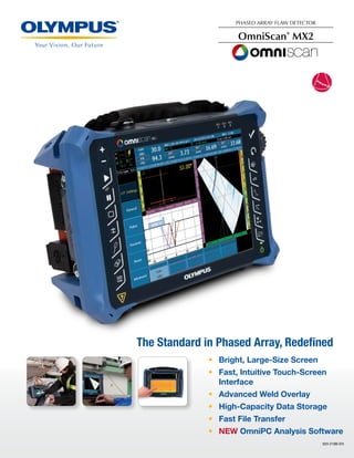 920-218B-EN
The Standard in Phased Array, Redefined
•	 Bright, Large-Size Screen
•	 Fast, Intuitive Touch-Screen
Interface
•	 Advanced Weld Overlay
•	 High-Capacity Data Storage
•	 Fast File Transfer
•	 NEW OmniPC Analysis Software
PHASED ARRAY FLAW DETECTOR
OmniScan®
MX2
 