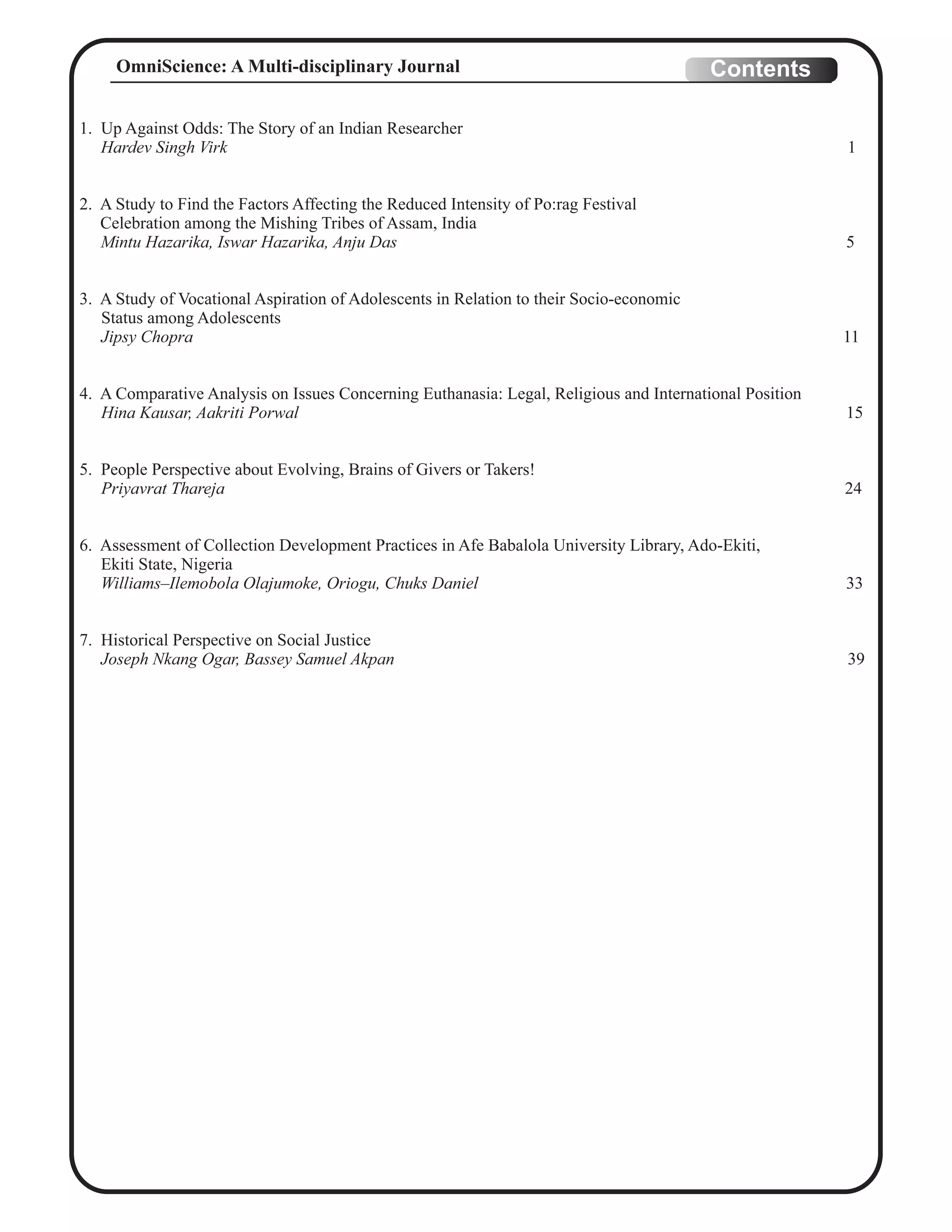 1. Up Against Odds: The Story of an Indian Researcher
Hardev Singh Virk 1
2. A Study to Find the Factors Affecting the Reduced Intensity of Po:rag Festival
Celebration among the Mishing Tribes of Assam, India
Mintu Hazarika, Iswar Hazarika, Anju Das 5
3. A Study of Vocational Aspiration of Adolescents in Relation to their Socio-economic
Status among Adolescents
Jipsy Chopra 11
4. A Comparative Analysis on Issues Concerning Euthanasia: Legal, Religious and International Position
Hina Kausar, Aakriti Porwal 15
5. People Perspective about Evolving, Brains of Givers or Takers!
Priyavrat Thareja 24
6. Assessment of Collection Development Practices in Afe Babalola University Library, Ado-Ekiti,
Ekiti State, Nigeria
Williams–Ilemobola Olajumoke, Oriogu, Chuks Daniel 33
7. Historical Perspective on Social Justice
Joseph Nkang Ogar, Bassey Samuel Akpan 39
ContentsOmniScience: A Multi-disciplinary Journal
 