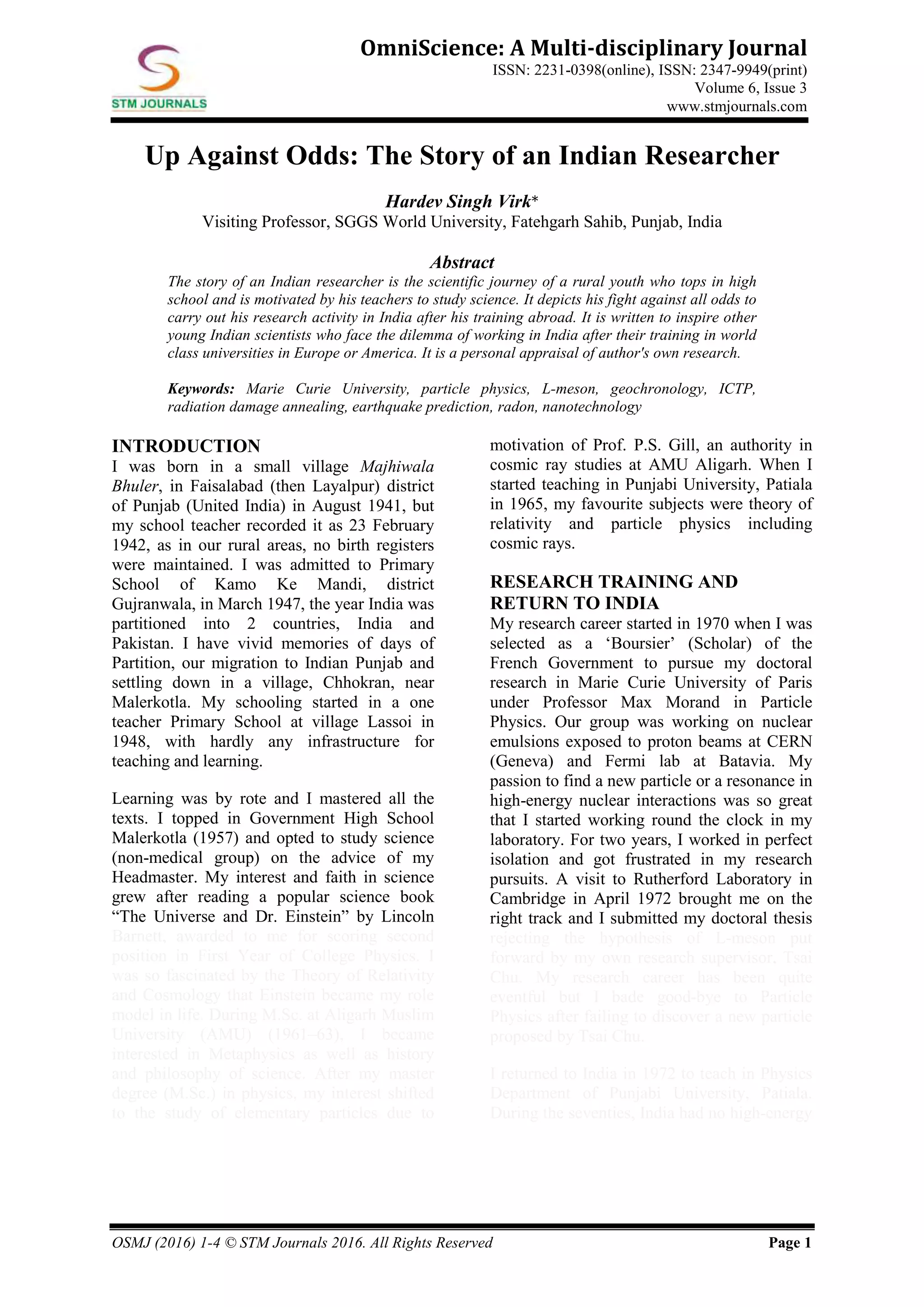 OSMJ (2016) 1-4 © STM Journals 2016. All Rights Reserved Page 1
OmniScience: A Multi-disciplinary Journal
ISSN: 2231-0398(online), ISSN: 2347-9949(print)
Volume 6, Issue 3
www.stmjournals.com
Up Against Odds: The Story of an Indian Researcher
Hardev Singh Virk*
Visiting Professor, SGGS World University, Fatehgarh Sahib, Punjab, India
Abstract
The story of an Indian researcher is the scientific journey of a rural youth who tops in high
school and is motivated by his teachers to study science. It depicts his fight against all odds to
carry out his research activity in India after his training abroad. It is written to inspire other
young Indian scientists who face the dilemma of working in India after their training in world
class universities in Europe or America. It is a personal appraisal of author's own research.
Keywords: Marie Curie University, particle physics, L-meson, geochronology, ICTP,
radiation damage annealing, earthquake prediction, radon, nanotechnology
INTRODUCTION
I was born in a small village Majhiwala
Bhuler, in Faisalabad (then Layalpur) district
of Punjab (United India) in August 1941, but
my school teacher recorded it as 23 February
1942, as in our rural areas, no birth registers
were maintained. I was admitted to Primary
School of Kamo Ke Mandi, district
Gujranwala, in March 1947, the year India was
partitioned into 2 countries, India and
Pakistan. I have vivid memories of days of
Partition, our migration to Indian Punjab and
settling down in a village, Chhokran, near
Malerkotla. My schooling started in a one
teacher Primary School at village Lassoi in
1948, with hardly any infrastructure for
teaching and learning.
Learning was by rote and I mastered all the
texts. I topped in Government High School
Malerkotla (1957) and opted to study science
(non-medical group) on the advice of my
Headmaster. My interest and faith in science
grew after reading a popular science book
“The Universe and Dr. Einstein” by Lincoln
Barnett, awarded to me for scoring second
position in First Year of College Physics. I
was so fascinated by the Theory of Relativity
and Cosmology that Einstein became my role
model in life. During M.Sc. at Aligarh Muslim
University (AMU) (1961–63), I became
interested in Metaphysics as well as history
and philosophy of science. After my master
degree (M.Sc.) in physics, my interest shifted
to the study of elementary particles due to
motivation of Prof. P.S. Gill, an authority in
cosmic ray studies at AMU Aligarh. When I
started teaching in Punjabi University, Patiala
in 1965, my favourite subjects were theory of
relativity and particle physics including
cosmic rays.
RESEARCH TRAINING AND
RETURN TO INDIA
My research career started in 1970 when I was
selected as a ‘Boursier’ (Scholar) of the
French Government to pursue my doctoral
research in Marie Curie University of Paris
under Professor Max Morand in Particle
Physics. Our group was working on nuclear
emulsions exposed to proton beams at CERN
(Geneva) and Fermi lab at Batavia. My
passion to find a new particle or a resonance in
high-energy nuclear interactions was so great
that I started working round the clock in my
laboratory. For two years, I worked in perfect
isolation and got frustrated in my research
pursuits. A visit to Rutherford Laboratory in
Cambridge in April 1972 brought me on the
right track and I submitted my doctoral thesis
rejecting the hypothesis of L-meson put
forward by my own research supervisor, Tsai
Chu. My research career has been quite
eventful but I bade good-bye to Particle
Physics after failing to discover a new particle
proposed by Tsai Chu.
I returned to India in 1972 to teach in Physics
Department of Punjabi University, Patiala.
During the seventies, India had no high-energy
 