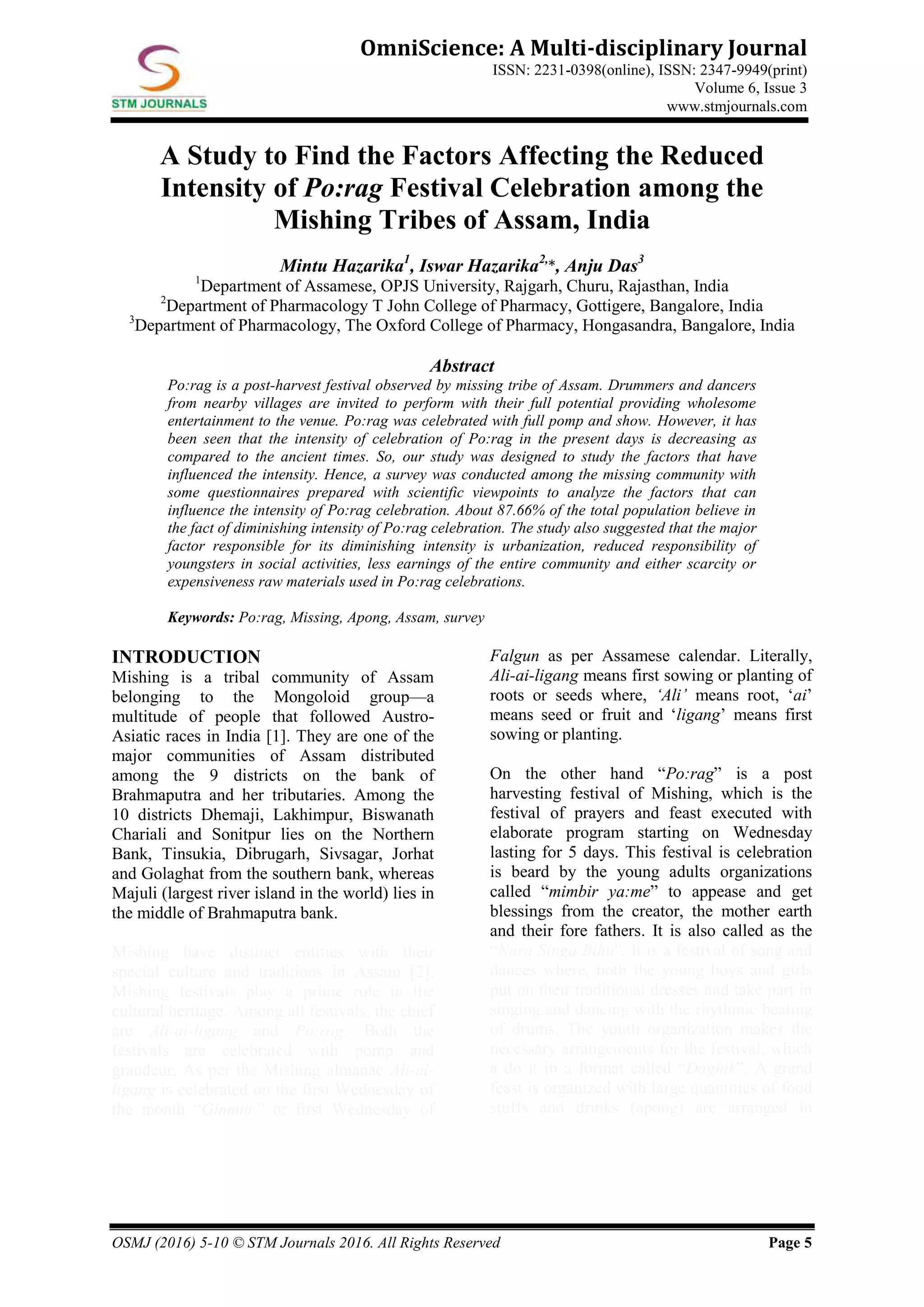 OSMJ (2016) 5-10 © STM Journals 2016. All Rights Reserved Page 5
OmniScience: A Multi-disciplinary Journal
ISSN: 2231-0398(online), ISSN: 2347-9949(print)
Volume 6, Issue 3
www.stmjournals.com
A Study to Find the Factors Affecting the Reduced
Intensity of Po:rag Festival Celebration among the
Mishing Tribes of Assam, India
Mintu Hazarika1
, Iswar Hazarika2,
*, Anju Das3
1
Department of Assamese, OPJS University, Rajgarh, Churu, Rajasthan, India
2
Department of Pharmacology T John College of Pharmacy, Gottigere, Bangalore, India
3
Department of Pharmacology, The Oxford College of Pharmacy, Hongasandra, Bangalore, India
Abstract
Po:rag is a post-harvest festival observed by missing tribe of Assam. Drummers and dancers
from nearby villages are invited to perform with their full potential providing wholesome
entertainment to the venue. Po:rag was celebrated with full pomp and show. However, it has
been seen that the intensity of celebration of Po:rag in the present days is decreasing as
compared to the ancient times. So, our study was designed to study the factors that have
influenced the intensity. Hence, a survey was conducted among the missing community with
some questionnaires prepared with scientific viewpoints to analyze the factors that can
influence the intensity of Po:rag celebration. About 87.66% of the total population believe in
the fact of diminishing intensity of Po:rag celebration. The study also suggested that the major
factor responsible for its diminishing intensity is urbanization, reduced responsibility of
youngsters in social activities, less earnings of the entire community and either scarcity or
expensiveness raw materials used in Po:rag celebrations.
Keywords: Po:rag, Missing, Apong, Assam, survey
INTRODUCTION
Mishing is a tribal community of Assam
belonging to the Mongoloid group—a
multitude of people that followed Austro-
Asiatic races in India [1]. They are one of the
major communities of Assam distributed
among the 9 districts on the bank of
Brahmaputra and her tributaries. Among the
10 districts Dhemaji, Lakhimpur, Biswanath
Chariali and Sonitpur lies on the Northern
Bank, Tinsukia, Dibrugarh, Sivsagar, Jorhat
and Golaghat from the southern bank, whereas
Majuli (largest river island in the world) lies in
the middle of Brahmaputra bank.
Mishing have distinct entities with their
special culture and traditions in Assam [2].
Mishing festivals play a prime role in the
cultural heritage. Among all festivals, the chief
are Ali-ai-ligang and Po:rag. Both the
festivals are celebrated with pomp and
grandeur. As per the Mishing almanac Ali-ai-
ligang is celebrated on the first Wednesday of
the month “Ginmur” or first Wednesday of
Falgun as per Assamese calendar. Literally,
Ali-ai-ligang means first sowing or planting of
roots or seeds where, ‘Ali’ means root, ‘ai’
means seed or fruit and ‘ligang’ means first
sowing or planting.
On the other hand “Po:rag” is a post
harvesting festival of Mishing, which is the
festival of prayers and feast executed with
elaborate program starting on Wednesday
lasting for 5 days. This festival is celebration
is beard by the young adults organizations
called “mimbir ya:me” to appease and get
blessings from the creator, the mother earth
and their fore fathers. It is also called as the
“Nara Singa Bihu”. It is a festival of song and
dances where, both the young boys and girls
put on their traditional dresses and take part in
singing and dancing with the rhythmic beating
of drums. The youth organization makes the
necessary arrangements for the festival, which
a do it in a format called “Daghik”. A grand
feast is organized with large quantities of food
stuffs and drinks (apong) are arranged in
 