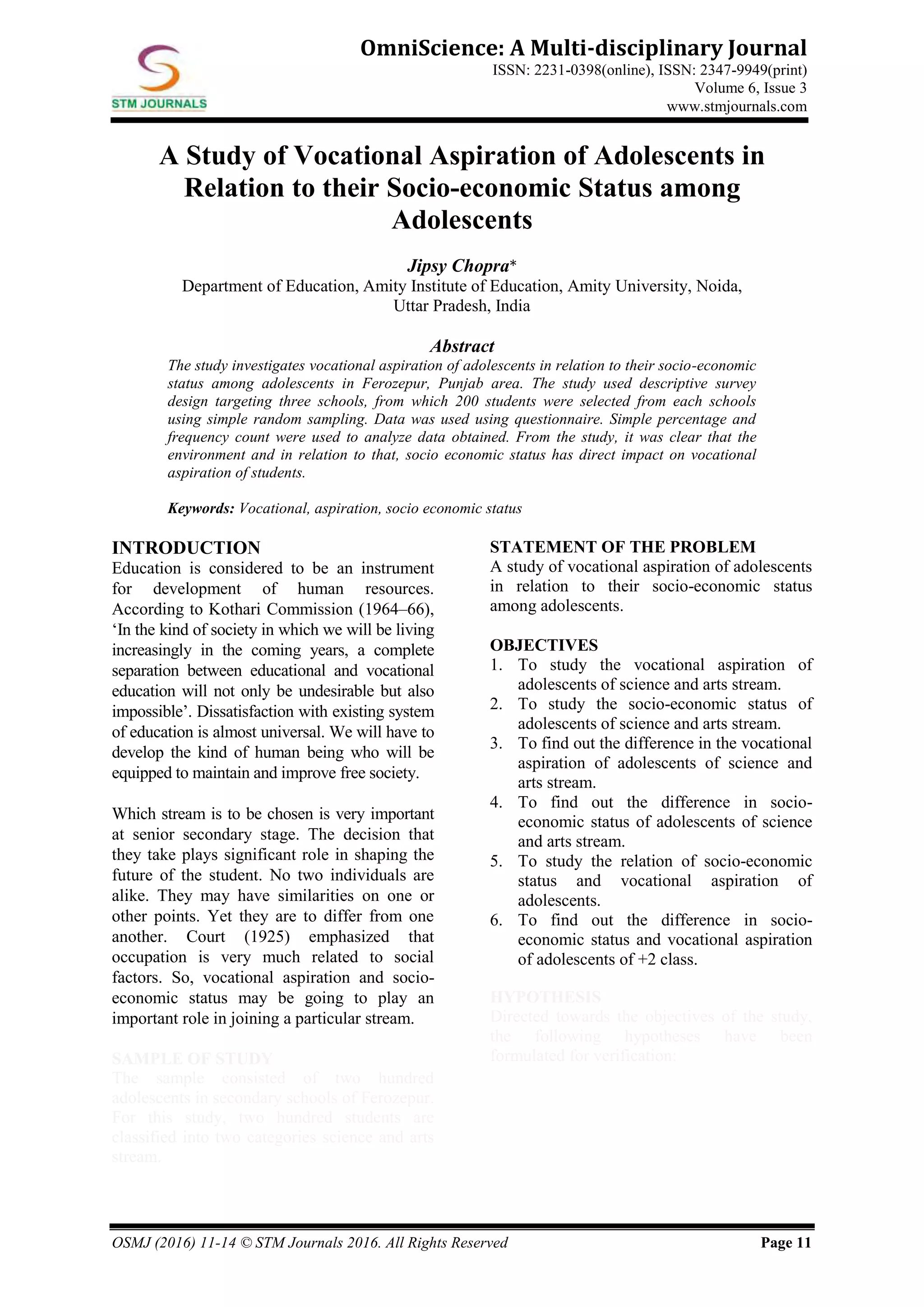 OSMJ (2016) 11-14 © STM Journals 2016. All Rights Reserved Page 11
OmniScience: A Multi-disciplinary Journal
ISSN: 2231-0398(online), ISSN: 2347-9949(print)
Volume 6, Issue 3
www.stmjournals.com
A Study of Vocational Aspiration of Adolescents in
Relation to their Socio-economic Status among
Adolescents
Jipsy Chopra*
Department of Education, Amity Institute of Education, Amity University, Noida,
Uttar Pradesh, India
Abstract
The study investigates vocational aspiration of adolescents in relation to their socio-economic
status among adolescents in Ferozepur, Punjab area. The study used descriptive survey
design targeting three schools, from which 200 students were selected from each schools
using simple random sampling. Data was used using questionnaire. Simple percentage and
frequency count were used to analyze data obtained. From the study, it was clear that the
environment and in relation to that, socio economic status has direct impact on vocational
aspiration of students.
Keywords: Vocational, aspiration, socio economic status
INTRODUCTION
Education is considered to be an instrument
for development of human resources.
According to Kothari Commission (1964–66),
‘In the kind of society in which we will be living
increasingly in the coming years, a complete
separation between educational and vocational
education will not only be undesirable but also
impossible’. Dissatisfaction with existing system
of education is almost universal. We will have to
develop the kind of human being who will be
equipped to maintain and improve free society.
Which stream is to be chosen is very important
at senior secondary stage. The decision that
they take plays significant role in shaping the
future of the student. No two individuals are
alike. They may have similarities on one or
other points. Yet they are to differ from one
another. Court (1925) emphasized that
occupation is very much related to social
factors. So, vocational aspiration and socio-
economic status may be going to play an
important role in joining a particular stream.
SAMPLE OF STUDY
The sample consisted of two hundred
adolescents in secondary schools of Ferozepur.
For this study, two hundred students are
classified into two categories science and arts
stream.
STATEMENT OF THE PROBLEM
A study of vocational aspiration of adolescents
in relation to their socio-economic status
among adolescents.
OBJECTIVES
1. To study the vocational aspiration of
adolescents of science and arts stream.
2. To study the socio-economic status of
adolescents of science and arts stream.
3. To find out the difference in the vocational
aspiration of adolescents of science and
arts stream.
4. To find out the difference in socio-
economic status of adolescents of science
and arts stream.
5. To study the relation of socio-economic
status and vocational aspiration of
adolescents.
6. To find out the difference in socio-
economic status and vocational aspiration
of adolescents of +2 class.
HYPOTHESIS
Directed towards the objectives of the study,
the following hypotheses have been
formulated for verification:
 