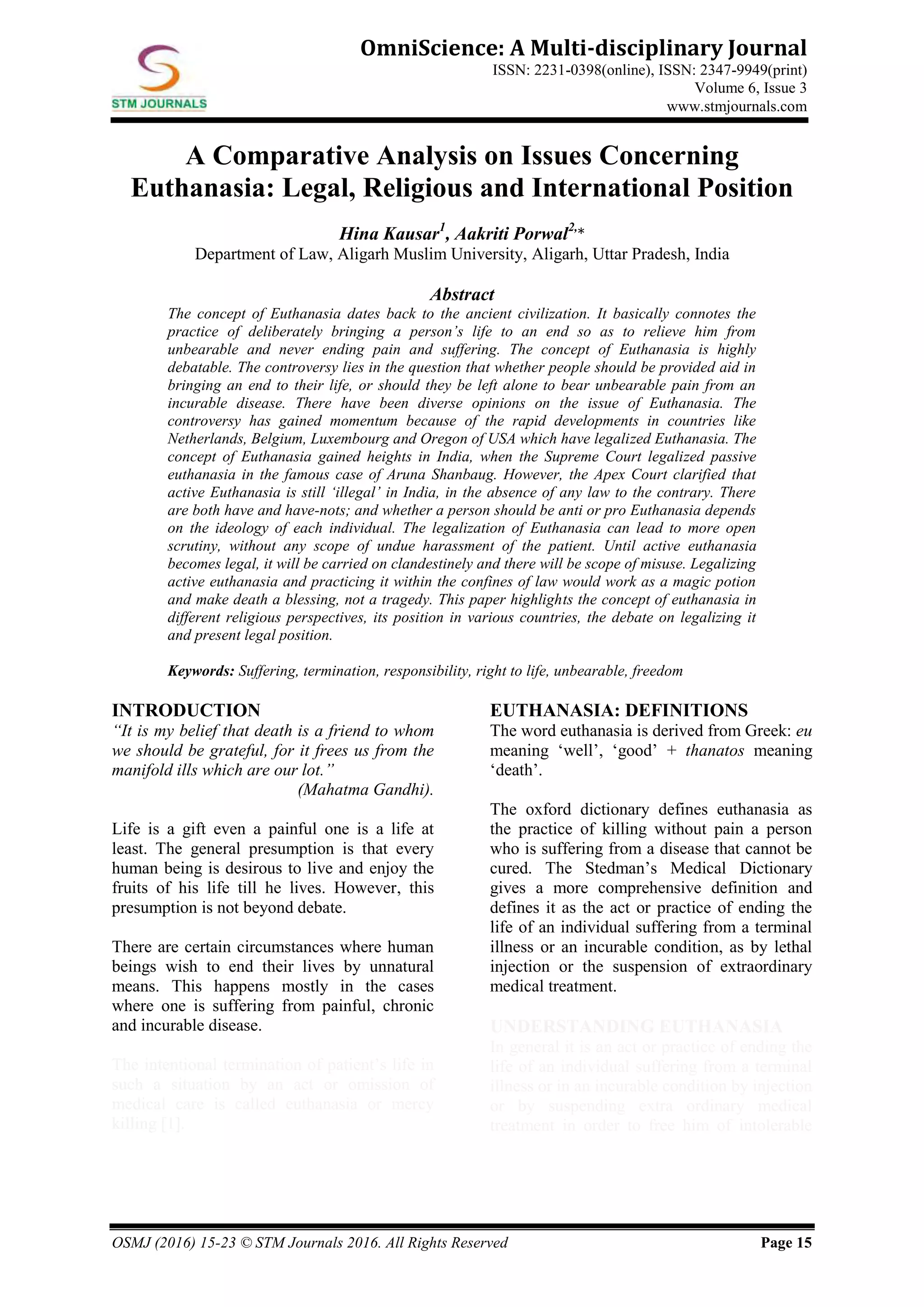OSMJ (2016) 15-23 © STM Journals 2016. All Rights Reserved Page 15
OmniScience: A Multi-disciplinary Journal
ISSN: 2231-0398(online), ISSN: 2347-9949(print)
Volume 6, Issue 3
www.stmjournals.com
A Comparative Analysis on Issues Concerning
Euthanasia: Legal, Religious and International Position
Hina Kausar1
, Aakriti Porwal2,
*
Department of Law, Aligarh Muslim University, Aligarh, Uttar Pradesh, India
Abstract
The concept of Euthanasia dates back to the ancient civilization. It basically connotes the
practice of deliberately bringing a person’s life to an end so as to relieve him from
unbearable and never ending pain and suffering. The concept of Euthanasia is highly
debatable. The controversy lies in the question that whether people should be provided aid in
bringing an end to their life, or should they be left alone to bear unbearable pain from an
incurable disease. There have been diverse opinions on the issue of Euthanasia. The
controversy has gained momentum because of the rapid developments in countries like
Netherlands, Belgium, Luxembourg and Oregon of USA which have legalized Euthanasia. The
concept of Euthanasia gained heights in India, when the Supreme Court legalized passive
euthanasia in the famous case of Aruna Shanbaug. However, the Apex Court clarified that
active Euthanasia is still ‘illegal’ in India, in the absence of any law to the contrary. There
are both have and have-nots; and whether a person should be anti or pro Euthanasia depends
on the ideology of each individual. The legalization of Euthanasia can lead to more open
scrutiny, without any scope of undue harassment of the patient. Until active euthanasia
becomes legal, it will be carried on clandestinely and there will be scope of misuse. Legalizing
active euthanasia and practicing it within the confines of law would work as a magic potion
and make death a blessing, not a tragedy. This paper highlights the concept of euthanasia in
different religious perspectives, its position in various countries, the debate on legalizing it
and present legal position.
Keywords: Suffering, termination, responsibility, right to life, unbearable, freedom
INTRODUCTION
“It is my belief that death is a friend to whom
we should be grateful, for it frees us from the
manifold ills which are our lot.”
(Mahatma Gandhi).
Life is a gift even a painful one is a life at
least. The general presumption is that every
human being is desirous to live and enjoy the
fruits of his life till he lives. However, this
presumption is not beyond debate.
There are certain circumstances where human
beings wish to end their lives by unnatural
means. This happens mostly in the cases
where one is suffering from painful, chronic
and incurable disease.
The intentional termination of patient’s life in
such a situation by an act or omission of
medical care is called euthanasia or mercy
killing [1].
EUTHANASIA: DEFINITIONS
The word euthanasia is derived from Greek: eu
meaning ‘well’, ‘good’ + thanatos meaning
‘death’.
The oxford dictionary defines euthanasia as
the practice of killing without pain a person
who is suffering from a disease that cannot be
cured. The Stedman’s Medical Dictionary
gives a more comprehensive definition and
defines it as the act or practice of ending the
life of an individual suffering from a terminal
illness or an incurable condition, as by lethal
injection or the suspension of extraordinary
medical treatment.
UNDERSTANDING EUTHANASIA
In general it is an act or practice of ending the
life of an individual suffering from a terminal
illness or in an incurable condition by injection
or by suspending extra ordinary medical
treatment in order to free him of intolerable
 