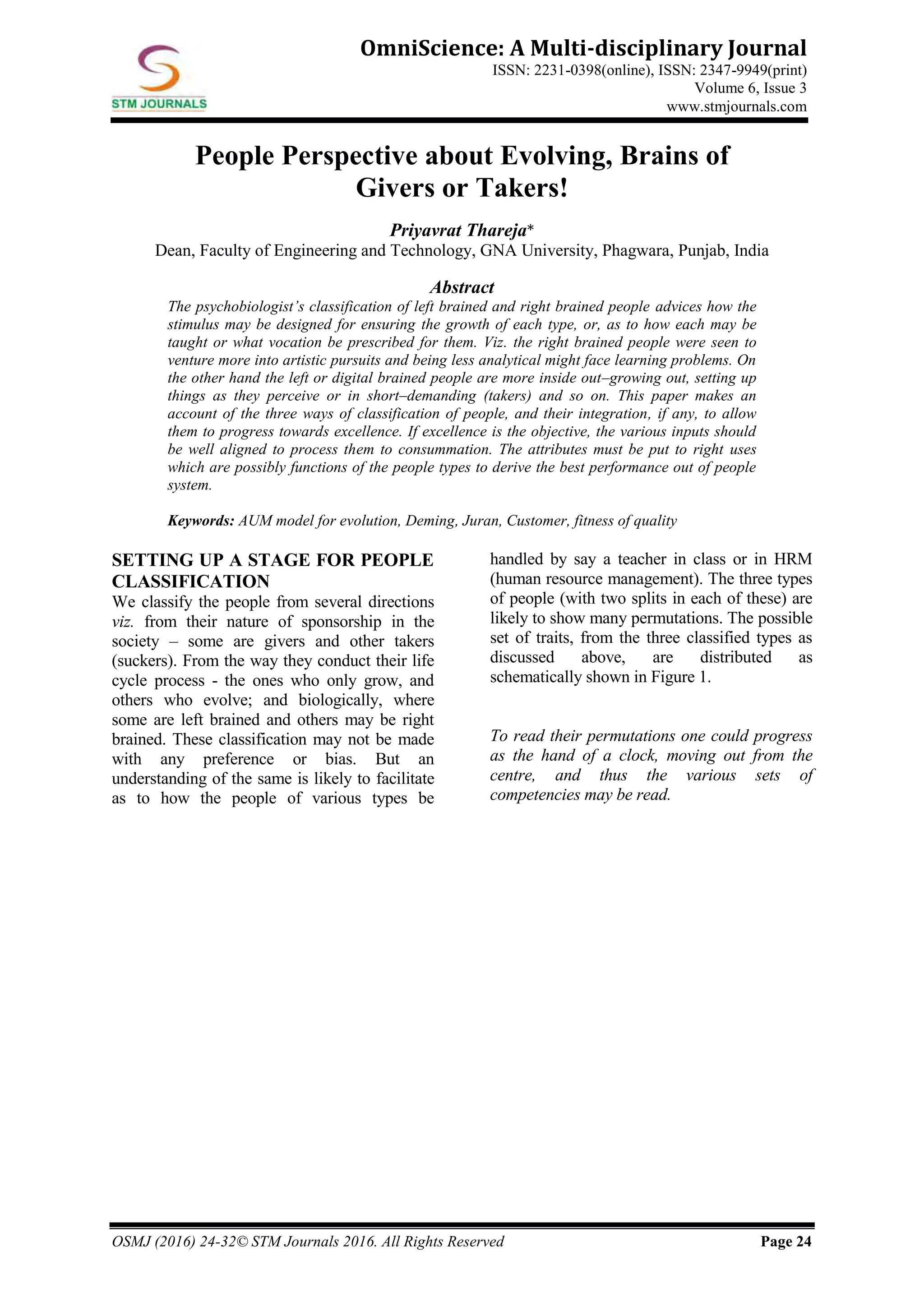 OSMJ (2016) 24-32© STM Journals 2016. All Rights Reserved Page 24
OmniScience: A Multi-disciplinary Journal
ISSN: 2231-0398(online), ISSN: 2347-9949(print)
Volume 6, Issue 3
www.stmjournals.com
People Perspective about Evolving, Brains of
Givers or Takers!
Priyavrat Thareja*
Dean, Faculty of Engineering and Technology, GNA University, Phagwara, Punjab, India
Abstract
The psychobiologist’s classification of left brained and right brained people advices how the
stimulus may be designed for ensuring the growth of each type, or, as to how each may be
taught or what vocation be prescribed for them. Viz. the right brained people were seen to
venture more into artistic pursuits and being less analytical might face learning problems. On
the other hand the left or digital brained people are more inside out–growing out, setting up
things as they perceive or in short–demanding (takers) and so on. This paper makes an
account of the three ways of classification of people, and their integration, if any, to allow
them to progress towards excellence. If excellence is the objective, the various inputs should
be well aligned to process them to consummation. The attributes must be put to right uses
which are possibly functions of the people types to derive the best performance out of people
system.
Keywords: AUM model for evolution, Deming, Juran, Customer, fitness of quality
SETTING UP A STAGE FOR PEOPLE
CLASSIFICATION
We classify the people from several directions
viz. from their nature of sponsorship in the
society – some are givers and other takers
(suckers). From the way they conduct their life
cycle process - the ones who only grow, and
others who evolve; and biologically, where
some are left brained and others may be right
brained. These classification may not be made
with any preference or bias. But an
understanding of the same is likely to facilitate
as to how the people of various types be
handled by say a teacher in class or in HRM
(human resource management). The three types
of people (with two splits in each of these) are
likely to show many permutations. The possible
set of traits, from the three classified types as
discussed above, are distributed as
schematically shown in Figure 1.
To read their permutations one could progress
as the hand of a clock, moving out from the
centre, and thus the various sets of
competencies may be read.
 