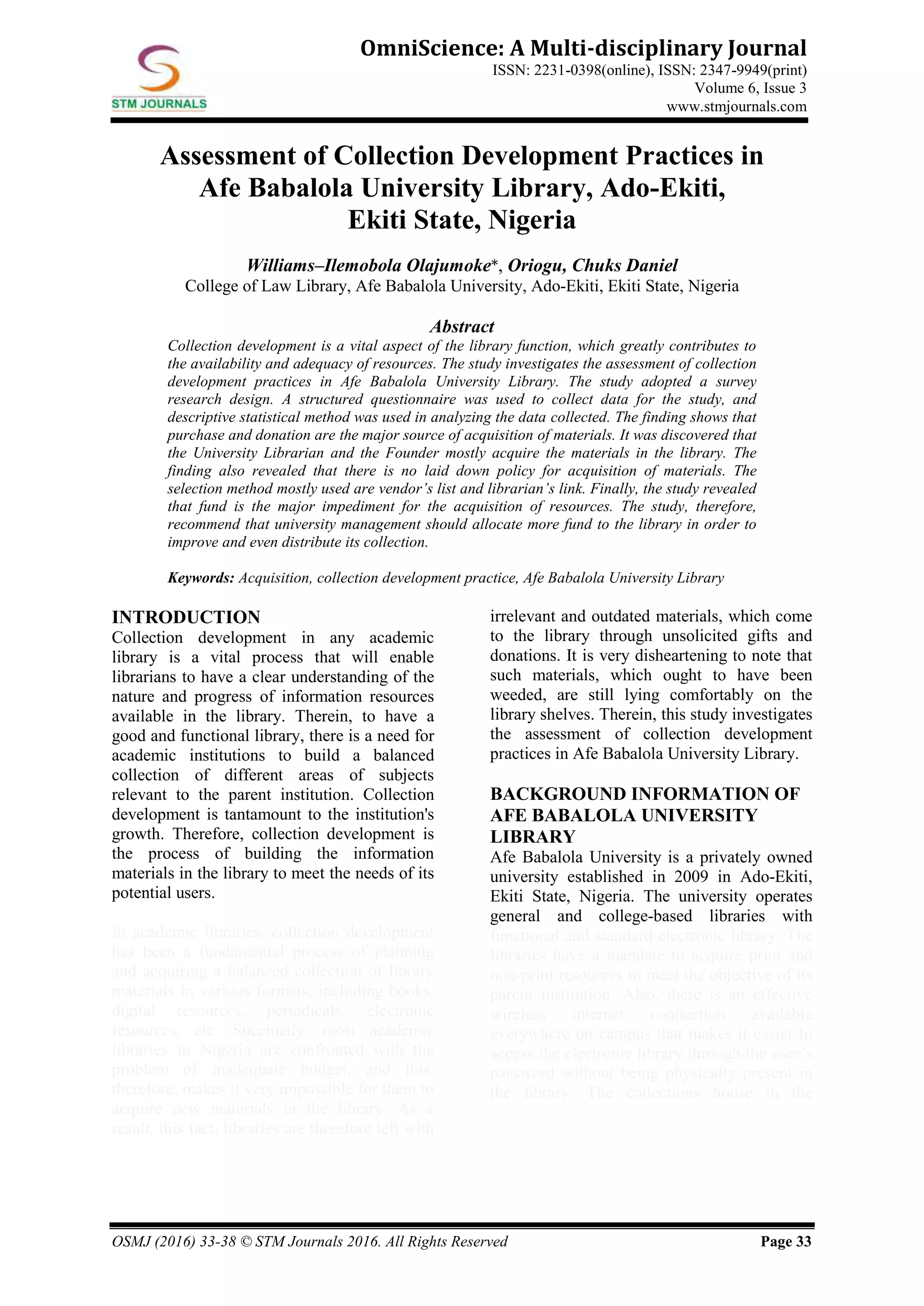OSMJ (2016) 33-38 © STM Journals 2016. All Rights Reserved Page 33
OmniScience: A Multi-disciplinary Journal
ISSN: 2231-0398(online), ISSN: 2347-9949(print)
Volume 6, Issue 3
www.stmjournals.com
Assessment of Collection Development Practices in
Afe Babalola University Library, Ado-Ekiti,
Ekiti State, Nigeria
Williams–Ilemobola Olajumoke*, Oriogu, Chuks Daniel
College of Law Library, Afe Babalola University, Ado-Ekiti, Ekiti State, Nigeria
Abstract
Collection development is a vital aspect of the library function, which greatly contributes to
the availability and adequacy of resources. The study investigates the assessment of collection
development practices in Afe Babalola University Library. The study adopted a survey
research design. A structured questionnaire was used to collect data for the study, and
descriptive statistical method was used in analyzing the data collected. The finding shows that
purchase and donation are the major source of acquisition of materials. It was discovered that
the University Librarian and the Founder mostly acquire the materials in the library. The
finding also revealed that there is no laid down policy for acquisition of materials. The
selection method mostly used are vendor’s list and librarian’s link. Finally, the study revealed
that fund is the major impediment for the acquisition of resources. The study, therefore,
recommend that university management should allocate more fund to the library in order to
improve and even distribute its collection.
Keywords: Acquisition, collection development practice, Afe Babalola University Library
INTRODUCTION
Collection development in any academic
library is a vital process that will enable
librarians to have a clear understanding of the
nature and progress of information resources
available in the library. Therein, to have a
good and functional library, there is a need for
academic institutions to build a balanced
collection of different areas of subjects
relevant to the parent institution. Collection
development is tantamount to the institution's
growth. Therefore, collection development is
the process of building the information
materials in the library to meet the needs of its
potential users.
In academic libraries, collection development
has been a fundamental process of planning
and acquiring a balanced collection of library
materials in various formats, including books,
digital resources, periodicals, electronic
resources, etc. Succinctly, most academic
libraries in Nigeria are confronted with the
problem of inadequate budget, and this,
therefore, makes it very impossible for them to
acquire new materials in the library. As a
result, this fact, libraries are therefore left with
irrelevant and outdated materials, which come
to the library through unsolicited gifts and
donations. It is very disheartening to note that
such materials, which ought to have been
weeded, are still lying comfortably on the
library shelves. Therein, this study investigates
the assessment of collection development
practices in Afe Babalola University Library.
BACKGROUND INFORMATION OF
AFE BABALOLA UNIVERSITY
LIBRARY
Afe Babalola University is a privately owned
university established in 2009 in Ado-Ekiti,
Ekiti State, Nigeria. The university operates
general and college-based libraries with
functional and standard electronic library. The
libraries have a mandate to acquire print and
non-print resources to meet the objective of its
parent institution. Also, there is an effective
wireless internet connection available
everywhere on campus that makes it easier to
access the electronic library through the user’s
password without being physically present in
the library. The collections house in the
 