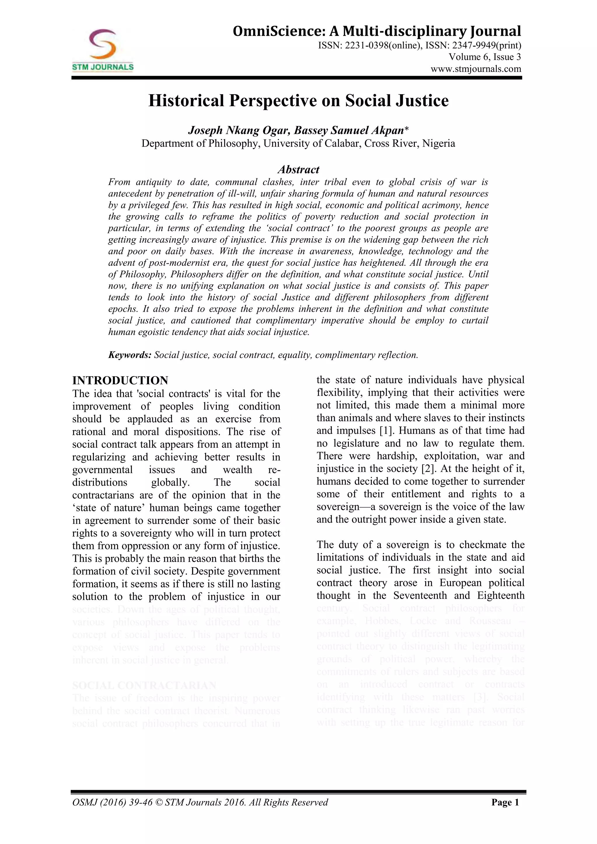 OSMJ (2016) 39-46 © STM Journals 2016. All Rights Reserved Page 1
OmniScience: A Multi-disciplinary Journal
ISSN: 2231-0398(online), ISSN: 2347-9949(print)
Volume 6, Issue 3
www.stmjournals.com
Historical Perspective on Social Justice
Joseph Nkang Ogar, Bassey Samuel Akpan*
Department of Philosophy, University of Calabar, Cross River, Nigeria
Abstract
From antiquity to date, communal clashes, inter tribal even to global crisis of war is
antecedent by penetration of ill-will, unfair sharing formula of human and natural resources
by a privileged few. This has resulted in high social, economic and political acrimony, hence
the growing calls to reframe the politics of poverty reduction and social protection in
particular, in terms of extending the ‘social contract’ to the poorest groups as people are
getting increasingly aware of injustice. This premise is on the widening gap between the rich
and poor on daily bases. With the increase in awareness, knowledge, technology and the
advent of post-modernist era, the quest for social justice has heightened. All through the era
of Philosophy, Philosophers differ on the definition, and what constitute social justice. Until
now, there is no unifying explanation on what social justice is and consists of. This paper
tends to look into the history of social Justice and different philosophers from different
epochs. It also tried to expose the problems inherent in the definition and what constitute
social justice, and cautioned that complimentary imperative should be employ to curtail
human egoistic tendency that aids social injustice.
Keywords: Social justice, social contract, equality, complimentary reflection.
INTRODUCTION
The idea that 'social contracts' is vital for the
improvement of peoples living condition
should be applauded as an exercise from
rational and moral dispositions. The rise of
social contract talk appears from an attempt in
regularizing and achieving better results in
governmental issues and wealth re-
distributions globally. The social
contractarians are of the opinion that in the
‘state of nature’ human beings came together
in agreement to surrender some of their basic
rights to a sovereignty who will in turn protect
them from oppression or any form of injustice.
This is probably the main reason that births the
formation of civil society. Despite government
formation, it seems as if there is still no lasting
solution to the problem of injustice in our
societies. Down the ages of political thought,
various philosophers have differed on the
concept of social justice. This paper tends to
expose views and expose the problems
inherent in social justice in general.
SOCIAL CONTRACTARIAN
The issue of freedom is the inspiring power
behind the social contract theorist. Numerous
social contract philosophers concurred that in
the state of nature individuals have physical
flexibility, implying that their activities were
not limited, this made them a minimal more
than animals and where slaves to their instincts
and impulses [1]. Humans as of that time had
no legislature and no law to regulate them.
There were hardship, exploitation, war and
injustice in the society [2]. At the height of it,
humans decided to come together to surrender
some of their entitlement and rights to a
sovereign—a sovereign is the voice of the law
and the outright power inside a given state.
The duty of a sovereign is to checkmate the
limitations of individuals in the state and aid
social justice. The first insight into social
contract theory arose in European political
thought in the Seventeenth and Eighteenth
century. Social contract philosophers for
example, Hobbes, Locke and Rousseau –
pointed out slightly different views of social
contract theory to distinguish the legitimating
grounds of political power, whereby the
commitments of rulers and subjects are based
on an introduced contract or contracts
identifying with these matters [3]. Social
contract thinking likewise ran past worries
with setting up the true legitimate reason for
 