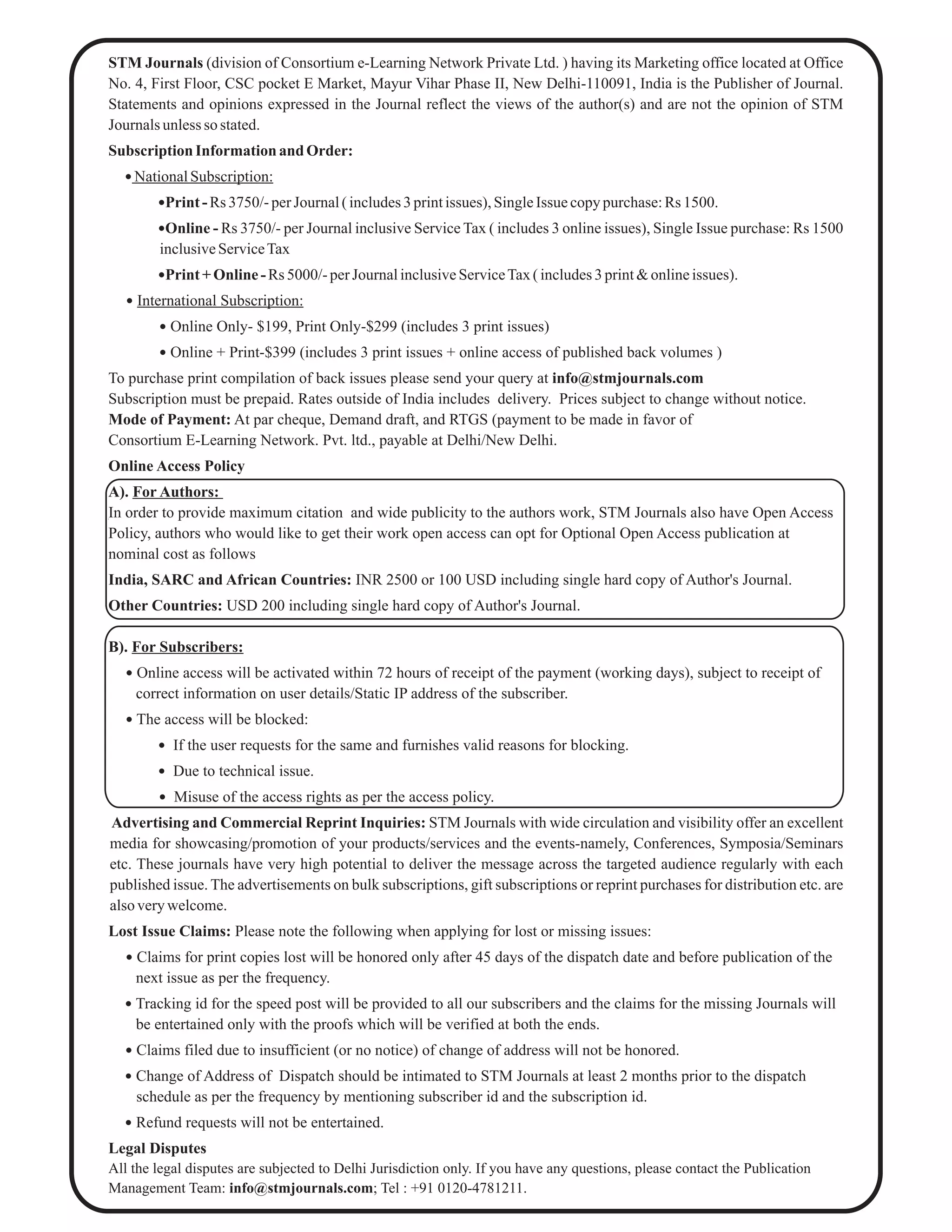 STM Journals (division of Consortium e-Learning Network Private Ltd. ) having its Marketing office located at Office
No. 4, First Floor, CSC pocket E Market, Mayur Vihar Phase II, New Delhi-110091, India is the Publisher of Journal.
Statements and opinions expressed in the Journal reflect the views of the author(s) and are not the opinion of STM
Journals unless so stated.
Subscription Information and Order:
 NationalSubscription:
Print- Rs 3750/-perJournal( includes3printissues), SingleIssue copypurchase:Rs 1500.
Online - Rs 3750/- per Journal inclusive Service Tax ( includes 3 online issues), Single Issue purchase: Rs 1500
inclusiveServiceTax
Print+Online-Rs 5000/-perJournalinclusiveServiceTax( includes3print&onlineissues).
 International Subscription:
 Online Only- $199, Print Only-$299 (includes 3 print issues)
 Online + Print-$399 (includes 3 print issues + online access of published back volumes )
To purchase print compilation of back issues please send your query at info@stmjournals.com
Subscription must be prepaid. Rates outside of India includes delivery. Prices subject to change without notice.
Mode of Payment: At par cheque, Demand draft, and RTGS (payment to be made in favor of
Consortium E-Learning Network. Pvt. ltd., payable at Delhi/New Delhi.
Online Access Policy
A). For Authors:
In order to provide maximum citation and wide publicity to the authors work, STM Journals also have Open Access
Policy, authors who would like to get their work open access can opt for Optional Open Access publication at
nominal cost as follows
India, SARC and African Countries: INR 2500 or 100 USD including single hard copy of Author's Journal.
Other Countries: USD 200 including single hard copy of Author's Journal.
B). For Subscribers:
 Online access will be activated within 72 hours of receipt of the payment (working days), subject to receipt of
correct information on user details/Static IP address of the subscriber.
 The access will be blocked:
 If the user requests for the same and furnishes valid reasons for blocking.
 Due to technical issue.
 Misuse of the access rights as per the access policy.
Advertising and Commercial Reprint Inquiries: STM Journals with wide circulation and visibility offer an excellent
media for showcasing/promotion of your products/services and the events-namely, Conferences, Symposia/Seminars
etc. These journals have very high potential to deliver the message across the targeted audience regularly with each
published issue. The advertisements on bulk subscriptions, gift subscriptions or reprint purchases for distribution etc. are
alsoverywelcome.
Lost Issue Claims: Please note the following when applying for lost or missing issues:
 Claims for print copies lost will be honored only after 45 days of the dispatch date and before publication of the
next issue as per the frequency.
 Tracking id for the speed post will be provided to all our subscribers and the claims for the missing Journals will
be entertained only with the proofs which will be verified at both the ends.
 Claims filed due to insufficient (or no notice) of change of address will not be honored.
 Change of Address of Dispatch should be intimated to STM Journals at least 2 months prior to the dispatch
schedule as per the frequency by mentioning subscriber id and the subscription id.
 Refund requests will not be entertained.
Legal Disputes
All the legal disputes are subjected to Delhi Jurisdiction only. If you have any questions, please contact the Publication
Management Team: info@stmjournals.com; Tel : +91 0120-4781211.
 