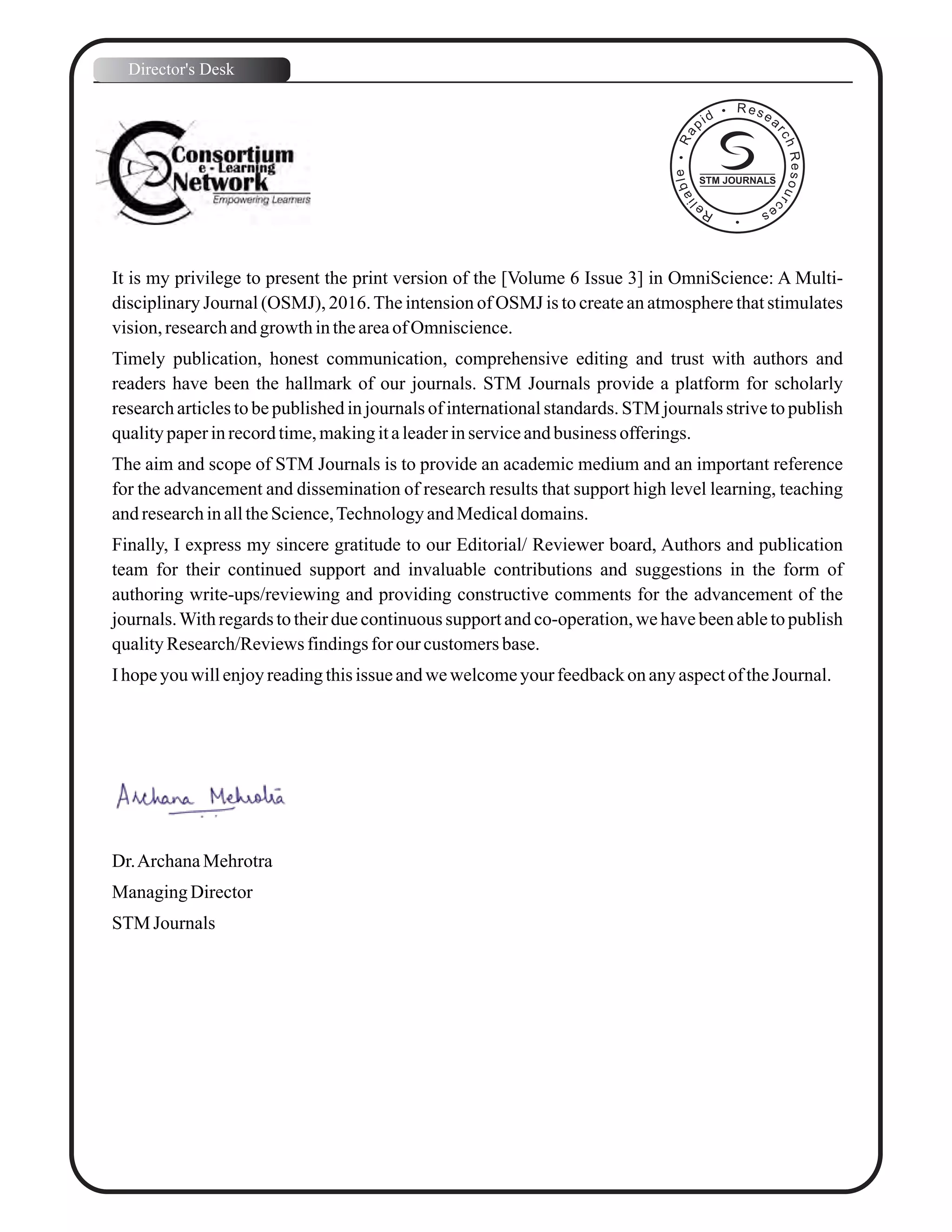 It is my privilege to present the print version of the [Volume 6 Issue 3] in OmniScience: A Multi-
disciplinary Journal (OSMJ), 2016.The intension of OSMJ is to create an atmosphere that stimulates
vision,researchandgrowthintheareaofOmniscience.
Timely publication, honest communication, comprehensive editing and trust with authors and
readers have been the hallmark of our journals. STM Journals provide a platform for scholarly
research articles to be published in journals of international standards. STM journals strive to publish
qualitypaperinrecordtime,makingitaleaderinserviceandbusiness offerings.
The aim and scope of STM Journals is to provide an academic medium and an important reference
for the advancement and dissemination of research results that support high level learning, teaching
andresearchinalltheScience,TechnologyandMedicaldomains.
Finally, I express my sincere gratitude to our Editorial/ Reviewer board, Authors and publication
team for their continued support and invaluable contributions and suggestions in the form of
authoring write-ups/reviewing and providing constructive comments for the advancement of the
journals.With regards to their due continuous support and co-operation, we have been able to publish
qualityResearch/Reviewsfindingsfor our customersbase.
Ihopeyouwillenjoyreadingthisissue andwewelcomeyourfeedbackonanyaspectof theJournal.
Dr.ArchanaMehrotra
ManagingDirector
STM Journals
Director's Desk
STM JOURNALS
 
