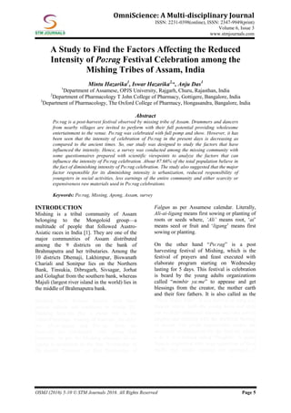 OSMJ (2016) 5-10 © STM Journals 2016. All Rights Reserved Page 5
OmniScience: A Multi-disciplinary Journal
ISSN: 2231-0398(online), ISSN: 2347-9949(print)
Volume 6, Issue 3
www.stmjournals.com
A Study to Find the Factors Affecting the Reduced
Intensity of Po:rag Festival Celebration among the
Mishing Tribes of Assam, India
Mintu Hazarika1
, Iswar Hazarika2,
*, Anju Das3
1
Department of Assamese, OPJS University, Rajgarh, Churu, Rajasthan, India
2
Department of Pharmacology T John College of Pharmacy, Gottigere, Bangalore, India
3
Department of Pharmacology, The Oxford College of Pharmacy, Hongasandra, Bangalore, India
Abstract
Po:rag is a post-harvest festival observed by missing tribe of Assam. Drummers and dancers
from nearby villages are invited to perform with their full potential providing wholesome
entertainment to the venue. Po:rag was celebrated with full pomp and show. However, it has
been seen that the intensity of celebration of Po:rag in the present days is decreasing as
compared to the ancient times. So, our study was designed to study the factors that have
influenced the intensity. Hence, a survey was conducted among the missing community with
some questionnaires prepared with scientific viewpoints to analyze the factors that can
influence the intensity of Po:rag celebration. About 87.66% of the total population believe in
the fact of diminishing intensity of Po:rag celebration. The study also suggested that the major
factor responsible for its diminishing intensity is urbanization, reduced responsibility of
youngsters in social activities, less earnings of the entire community and either scarcity or
expensiveness raw materials used in Po:rag celebrations.
Keywords: Po:rag, Missing, Apong, Assam, survey
INTRODUCTION
Mishing is a tribal community of Assam
belonging to the Mongoloid group—a
multitude of people that followed Austro-
Asiatic races in India [1]. They are one of the
major communities of Assam distributed
among the 9 districts on the bank of
Brahmaputra and her tributaries. Among the
10 districts Dhemaji, Lakhimpur, Biswanath
Chariali and Sonitpur lies on the Northern
Bank, Tinsukia, Dibrugarh, Sivsagar, Jorhat
and Golaghat from the southern bank, whereas
Majuli (largest river island in the world) lies in
the middle of Brahmaputra bank.
Mishing have distinct entities with their
special culture and traditions in Assam [2].
Mishing festivals play a prime role in the
cultural heritage. Among all festivals, the chief
are Ali-ai-ligang and Po:rag. Both the
festivals are celebrated with pomp and
grandeur. As per the Mishing almanac Ali-ai-
ligang is celebrated on the first Wednesday of
the month “Ginmur” or first Wednesday of
Falgun as per Assamese calendar. Literally,
Ali-ai-ligang means first sowing or planting of
roots or seeds where, ‘Ali’ means root, ‘ai’
means seed or fruit and ‘ligang’ means first
sowing or planting.
On the other hand “Po:rag” is a post
harvesting festival of Mishing, which is the
festival of prayers and feast executed with
elaborate program starting on Wednesday
lasting for 5 days. This festival is celebration
is beard by the young adults organizations
called “mimbir ya:me” to appease and get
blessings from the creator, the mother earth
and their fore fathers. It is also called as the
“Nara Singa Bihu”. It is a festival of song and
dances where, both the young boys and girls
put on their traditional dresses and take part in
singing and dancing with the rhythmic beating
of drums. The youth organization makes the
necessary arrangements for the festival, which
a do it in a format called “Daghik”. A grand
feast is organized with large quantities of food
stuffs and drinks (apong) are arranged in
 