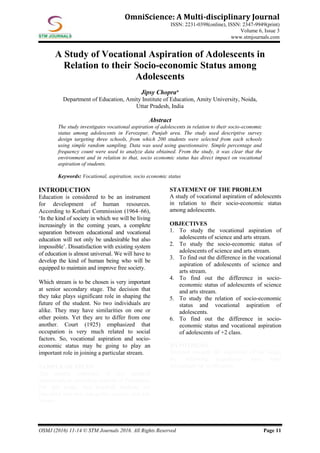 OSMJ (2016) 11-14 © STM Journals 2016. All Rights Reserved Page 11
OmniScience: A Multi-disciplinary Journal
ISSN: 2231-0398(online), ISSN: 2347-9949(print)
Volume 6, Issue 3
www.stmjournals.com
A Study of Vocational Aspiration of Adolescents in
Relation to their Socio-economic Status among
Adolescents
Jipsy Chopra*
Department of Education, Amity Institute of Education, Amity University, Noida,
Uttar Pradesh, India
Abstract
The study investigates vocational aspiration of adolescents in relation to their socio-economic
status among adolescents in Ferozepur, Punjab area. The study used descriptive survey
design targeting three schools, from which 200 students were selected from each schools
using simple random sampling. Data was used using questionnaire. Simple percentage and
frequency count were used to analyze data obtained. From the study, it was clear that the
environment and in relation to that, socio economic status has direct impact on vocational
aspiration of students.
Keywords: Vocational, aspiration, socio economic status
INTRODUCTION
Education is considered to be an instrument
for development of human resources.
According to Kothari Commission (1964–66),
‘In the kind of society in which we will be living
increasingly in the coming years, a complete
separation between educational and vocational
education will not only be undesirable but also
impossible’. Dissatisfaction with existing system
of education is almost universal. We will have to
develop the kind of human being who will be
equipped to maintain and improve free society.
Which stream is to be chosen is very important
at senior secondary stage. The decision that
they take plays significant role in shaping the
future of the student. No two individuals are
alike. They may have similarities on one or
other points. Yet they are to differ from one
another. Court (1925) emphasized that
occupation is very much related to social
factors. So, vocational aspiration and socio-
economic status may be going to play an
important role in joining a particular stream.
SAMPLE OF STUDY
The sample consisted of two hundred
adolescents in secondary schools of Ferozepur.
For this study, two hundred students are
classified into two categories science and arts
stream.
STATEMENT OF THE PROBLEM
A study of vocational aspiration of adolescents
in relation to their socio-economic status
among adolescents.
OBJECTIVES
1. To study the vocational aspiration of
adolescents of science and arts stream.
2. To study the socio-economic status of
adolescents of science and arts stream.
3. To find out the difference in the vocational
aspiration of adolescents of science and
arts stream.
4. To find out the difference in socio-
economic status of adolescents of science
and arts stream.
5. To study the relation of socio-economic
status and vocational aspiration of
adolescents.
6. To find out the difference in socio-
economic status and vocational aspiration
of adolescents of +2 class.
HYPOTHESIS
Directed towards the objectives of the study,
the following hypotheses have been
formulated for verification:
 