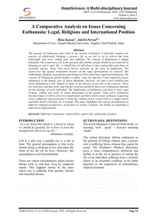 OSMJ (2016) 15-23 © STM Journals 2016. All Rights Reserved Page 15
OmniScience: A Multi-disciplinary Journal
ISSN: 2231-0398(online), ISSN: 2347-9949(print)
Volume 6, Issue 3
www.stmjournals.com
A Comparative Analysis on Issues Concerning
Euthanasia: Legal, Religious and International Position
Hina Kausar1
, Aakriti Porwal2,
*
Department of Law, Aligarh Muslim University, Aligarh, Uttar Pradesh, India
Abstract
The concept of Euthanasia dates back to the ancient civilization. It basically connotes the
practice of deliberately bringing a person’s life to an end so as to relieve him from
unbearable and never ending pain and suffering. The concept of Euthanasia is highly
debatable. The controversy lies in the question that whether people should be provided aid in
bringing an end to their life, or should they be left alone to bear unbearable pain from an
incurable disease. There have been diverse opinions on the issue of Euthanasia. The
controversy has gained momentum because of the rapid developments in countries like
Netherlands, Belgium, Luxembourg and Oregon of USA which have legalized Euthanasia. The
concept of Euthanasia gained heights in India, when the Supreme Court legalized passive
euthanasia in the famous case of Aruna Shanbaug. However, the Apex Court clarified that
active Euthanasia is still ‘illegal’ in India, in the absence of any law to the contrary. There
are both have and have-nots; and whether a person should be anti or pro Euthanasia depends
on the ideology of each individual. The legalization of Euthanasia can lead to more open
scrutiny, without any scope of undue harassment of the patient. Until active euthanasia
becomes legal, it will be carried on clandestinely and there will be scope of misuse. Legalizing
active euthanasia and practicing it within the confines of law would work as a magic potion
and make death a blessing, not a tragedy. This paper highlights the concept of euthanasia in
different religious perspectives, its position in various countries, the debate on legalizing it
and present legal position.
Keywords: Suffering, termination, responsibility, right to life, unbearable, freedom
INTRODUCTION
“It is my belief that death is a friend to whom
we should be grateful, for it frees us from the
manifold ills which are our lot.”
(Mahatma Gandhi).
Life is a gift even a painful one is a life at
least. The general presumption is that every
human being is desirous to live and enjoy the
fruits of his life till he lives. However, this
presumption is not beyond debate.
There are certain circumstances where human
beings wish to end their lives by unnatural
means. This happens mostly in the cases
where one is suffering from painful, chronic
and incurable disease.
The intentional termination of patient’s life in
such a situation by an act or omission of
medical care is called euthanasia or mercy
killing [1].
EUTHANASIA: DEFINITIONS
The word euthanasia is derived from Greek: eu
meaning ‘well’, ‘good’ + thanatos meaning
‘death’.
The oxford dictionary defines euthanasia as
the practice of killing without pain a person
who is suffering from a disease that cannot be
cured. The Stedman’s Medical Dictionary
gives a more comprehensive definition and
defines it as the act or practice of ending the
life of an individual suffering from a terminal
illness or an incurable condition, as by lethal
injection or the suspension of extraordinary
medical treatment.
UNDERSTANDING EUTHANASIA
In general it is an act or practice of ending the
life of an individual suffering from a terminal
illness or in an incurable condition by injection
or by suspending extra ordinary medical
treatment in order to free him of intolerable
 