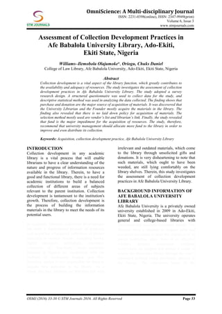 OSMJ (2016) 33-38 © STM Journals 2016. All Rights Reserved Page 33
OmniScience: A Multi-disciplinary Journal
ISSN: 2231-0398(online), ISSN: 2347-9949(print)
Volume 6, Issue 3
www.stmjournals.com
Assessment of Collection Development Practices in
Afe Babalola University Library, Ado-Ekiti,
Ekiti State, Nigeria
Williams–Ilemobola Olajumoke*, Oriogu, Chuks Daniel
College of Law Library, Afe Babalola University, Ado-Ekiti, Ekiti State, Nigeria
Abstract
Collection development is a vital aspect of the library function, which greatly contributes to
the availability and adequacy of resources. The study investigates the assessment of collection
development practices in Afe Babalola University Library. The study adopted a survey
research design. A structured questionnaire was used to collect data for the study, and
descriptive statistical method was used in analyzing the data collected. The finding shows that
purchase and donation are the major source of acquisition of materials. It was discovered that
the University Librarian and the Founder mostly acquire the materials in the library. The
finding also revealed that there is no laid down policy for acquisition of materials. The
selection method mostly used are vendor’s list and librarian’s link. Finally, the study revealed
that fund is the major impediment for the acquisition of resources. The study, therefore,
recommend that university management should allocate more fund to the library in order to
improve and even distribute its collection.
Keywords: Acquisition, collection development practice, Afe Babalola University Library
INTRODUCTION
Collection development in any academic
library is a vital process that will enable
librarians to have a clear understanding of the
nature and progress of information resources
available in the library. Therein, to have a
good and functional library, there is a need for
academic institutions to build a balanced
collection of different areas of subjects
relevant to the parent institution. Collection
development is tantamount to the institution's
growth. Therefore, collection development is
the process of building the information
materials in the library to meet the needs of its
potential users.
In academic libraries, collection development
has been a fundamental process of planning
and acquiring a balanced collection of library
materials in various formats, including books,
digital resources, periodicals, electronic
resources, etc. Succinctly, most academic
libraries in Nigeria are confronted with the
problem of inadequate budget, and this,
therefore, makes it very impossible for them to
acquire new materials in the library. As a
result, this fact, libraries are therefore left with
irrelevant and outdated materials, which come
to the library through unsolicited gifts and
donations. It is very disheartening to note that
such materials, which ought to have been
weeded, are still lying comfortably on the
library shelves. Therein, this study investigates
the assessment of collection development
practices in Afe Babalola University Library.
BACKGROUND INFORMATION OF
AFE BABALOLA UNIVERSITY
LIBRARY
Afe Babalola University is a privately owned
university established in 2009 in Ado-Ekiti,
Ekiti State, Nigeria. The university operates
general and college-based libraries with
functional and standard electronic library. The
libraries have a mandate to acquire print and
non-print resources to meet the objective of its
parent institution. Also, there is an effective
wireless internet connection available
everywhere on campus that makes it easier to
access the electronic library through the user’s
password without being physically present in
the library. The collections house in the
 