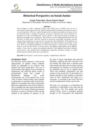OSMJ (2016) 39-46 © STM Journals 2016. All Rights Reserved Page 1
OmniScience: A Multi-disciplinary Journal
ISSN: 2231-0398(online), ISSN: 2347-9949(print)
Volume 6, Issue 3
www.stmjournals.com
Historical Perspective on Social Justice
Joseph Nkang Ogar, Bassey Samuel Akpan*
Department of Philosophy, University of Calabar, Cross River, Nigeria
Abstract
From antiquity to date, communal clashes, inter tribal even to global crisis of war is
antecedent by penetration of ill-will, unfair sharing formula of human and natural resources
by a privileged few. This has resulted in high social, economic and political acrimony, hence
the growing calls to reframe the politics of poverty reduction and social protection in
particular, in terms of extending the ‘social contract’ to the poorest groups as people are
getting increasingly aware of injustice. This premise is on the widening gap between the rich
and poor on daily bases. With the increase in awareness, knowledge, technology and the
advent of post-modernist era, the quest for social justice has heightened. All through the era
of Philosophy, Philosophers differ on the definition, and what constitute social justice. Until
now, there is no unifying explanation on what social justice is and consists of. This paper
tends to look into the history of social Justice and different philosophers from different
epochs. It also tried to expose the problems inherent in the definition and what constitute
social justice, and cautioned that complimentary imperative should be employ to curtail
human egoistic tendency that aids social injustice.
Keywords: Social justice, social contract, equality, complimentary reflection.
INTRODUCTION
The idea that 'social contracts' is vital for the
improvement of peoples living condition
should be applauded as an exercise from
rational and moral dispositions. The rise of
social contract talk appears from an attempt in
regularizing and achieving better results in
governmental issues and wealth re-
distributions globally. The social
contractarians are of the opinion that in the
‘state of nature’ human beings came together
in agreement to surrender some of their basic
rights to a sovereignty who will in turn protect
them from oppression or any form of injustice.
This is probably the main reason that births the
formation of civil society. Despite government
formation, it seems as if there is still no lasting
solution to the problem of injustice in our
societies. Down the ages of political thought,
various philosophers have differed on the
concept of social justice. This paper tends to
expose views and expose the problems
inherent in social justice in general.
SOCIAL CONTRACTARIAN
The issue of freedom is the inspiring power
behind the social contract theorist. Numerous
social contract philosophers concurred that in
the state of nature individuals have physical
flexibility, implying that their activities were
not limited, this made them a minimal more
than animals and where slaves to their instincts
and impulses [1]. Humans as of that time had
no legislature and no law to regulate them.
There were hardship, exploitation, war and
injustice in the society [2]. At the height of it,
humans decided to come together to surrender
some of their entitlement and rights to a
sovereign—a sovereign is the voice of the law
and the outright power inside a given state.
The duty of a sovereign is to checkmate the
limitations of individuals in the state and aid
social justice. The first insight into social
contract theory arose in European political
thought in the Seventeenth and Eighteenth
century. Social contract philosophers for
example, Hobbes, Locke and Rousseau –
pointed out slightly different views of social
contract theory to distinguish the legitimating
grounds of political power, whereby the
commitments of rulers and subjects are based
on an introduced contract or contracts
identifying with these matters [3]. Social
contract thinking likewise ran past worries
with setting up the true legitimate reason for
 