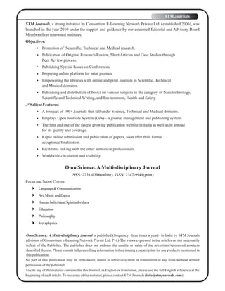 STM Journals, a strong initiative by Consortium E-Learning Network Private Ltd. (established 2006), was
launched in the year 2010 under the support and guidance by our esteemed Editorial and Advisory Board
Membersfromrenownedinstitutes.
Objectives:
 Promotion of Scientific, Technical and Medical research.
 Publication of Original Research/Review, Short Articles and Case Studies through
Peer Review process.
 Publishing Special Issues on Conferences.
 Preparing online platform for print journals.
 Empowering the libraries with online and print Journals in Scientific, Technical
and Medical domains.
 Publishing and distribution of books on various subjects in the category of Nanotechnology,
Scientific and Technical Writing, and Environment, Health and Safety.
SalientFeatures:
 A bouquet of 100+ Journals that fall under Science, Technical and Medical domains.
 Employs Open Journals System (OJS)—a journal management and publishing system.
 The first and one of the fastest growing publication website in India as well as in abroad
for its quality and coverage.
 Rapid online submission and publication of papers, soon after their formal
acceptance/finalization.
 Facilitates linking with the other authors or professionals.
 Worldwide circulation and visibility.
OmniScience: A Multi-disciplinary Journal
ISSN: 2231-0398(online), ISSN: 2347-9949(print)
Focus andScopeCovers
 Language&Communication
 Art, MusicandDance
 HumanbeliefsandSpiritualvalues
 Education
 Philosophy
 Metaphysics
OmniScience: A Multi-disciplinary Journal is published (frequency: three times a year) in India by STM Journals
(division of Consortium e-Learning Network Private Ltd. Pvt.) The views expressed in the articles do not necessarily
reflect of the Publisher. The publisher does not endorse the quality or value of the advertised/sponsored products
described therein. Please consult full prescribing information before issuing a prescription for any products mentioned in
thispublication.
No part of this publication may be reproduced, stored in retrieval system or transmitted in any from without written
permissionof thepublisher.
To cite any of the material contained in this Journal, in English or translation, please use the full English reference at the
beginningof eacharticle.Toreuseanyofthematerial,pleasecontactSTM Journals (info@stmjournals.com)
STM Journals
 