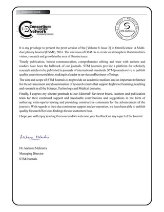 It is my privilege to present the print version of the [Volume 6 Issue 3] in OmniScience: A Multi-
disciplinary Journal (OSMJ), 2016.The intension of OSMJ is to create an atmosphere that stimulates
vision,researchandgrowthintheareaofOmniscience.
Timely publication, honest communication, comprehensive editing and trust with authors and
readers have been the hallmark of our journals. STM Journals provide a platform for scholarly
research articles to be published in journals of international standards. STM journals strive to publish
qualitypaperinrecordtime,makingitaleaderinserviceandbusiness offerings.
The aim and scope of STM Journals is to provide an academic medium and an important reference
for the advancement and dissemination of research results that support high level learning, teaching
andresearchinalltheScience,TechnologyandMedicaldomains.
Finally, I express my sincere gratitude to our Editorial/ Reviewer board, Authors and publication
team for their continued support and invaluable contributions and suggestions in the form of
authoring write-ups/reviewing and providing constructive comments for the advancement of the
journals.With regards to their due continuous support and co-operation, we have been able to publish
qualityResearch/Reviewsfindingsfor our customersbase.
Ihopeyouwillenjoyreadingthisissue andwewelcomeyourfeedbackonanyaspectof theJournal.
Dr.ArchanaMehrotra
ManagingDirector
STM Journals
Director's Desk
STM JOURNALS
 