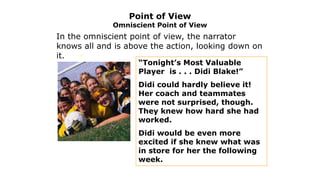 Point of View

Omniscient Point of View

In the omniscient point of view, the narrator
knows all and is above the action, looking down on
it.
“Tonight’s Most Valuable
Player is . . . Didi Blake!”

Didi could hardly believe it!
Her coach and teammates
were not surprised, though.
They knew how hard she had
worked.

Didi would be even more
excited if she knew what was
in store for her the following
week.

 