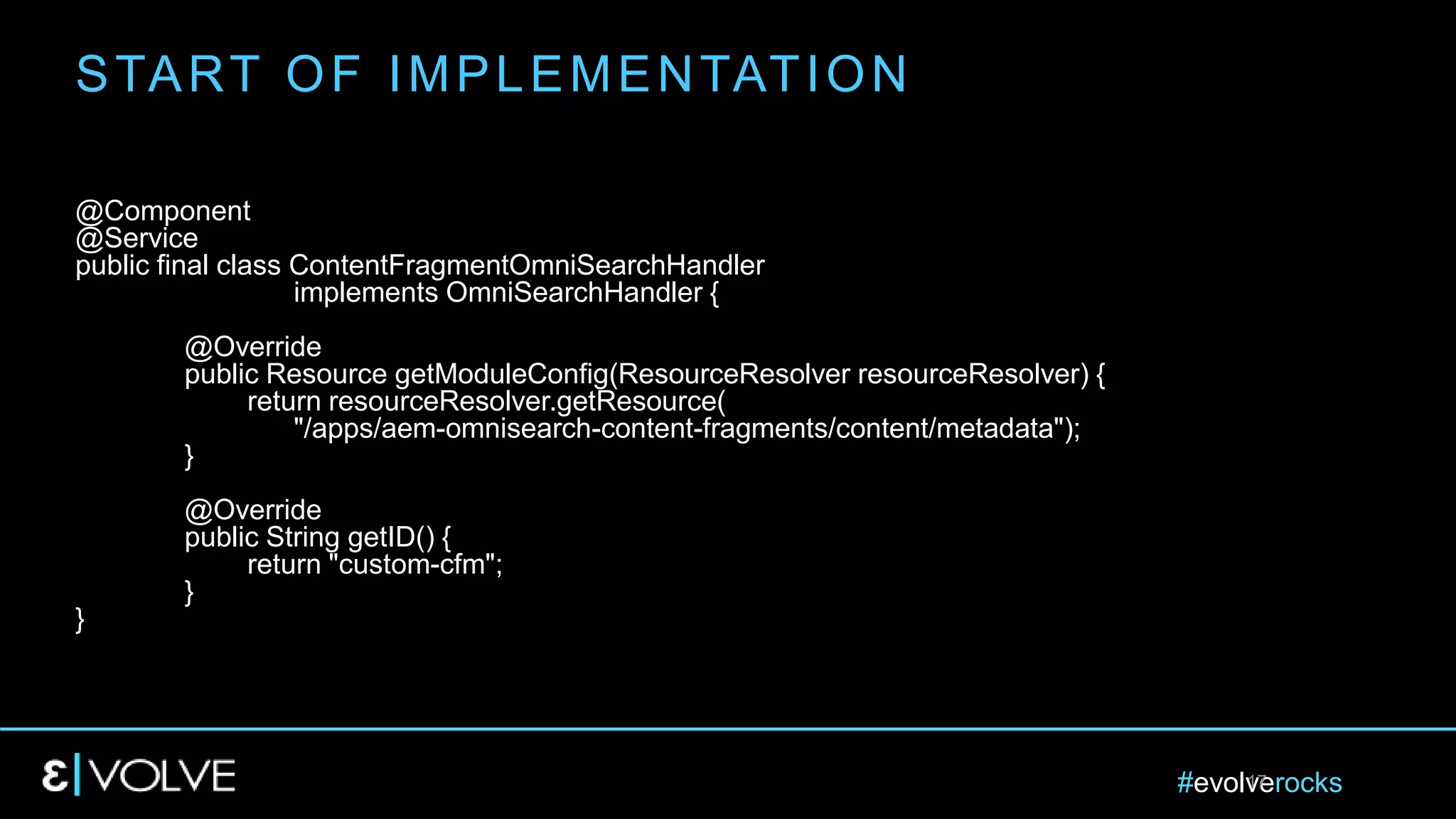 #evolverocks17
@Component
@Service
public final class ContentFragmentOmniSearchHandler
implements OmniSearchHandler {
@Override
public Resource getModuleConfig(ResourceResolver resourceResolver) {
return resourceResolver.getResource(
"/apps/aem-omnisearch-content-fragments/content/metadata");
}
@Override
public String getID() {
return "custom-cfm";
}
}
START OF IMPLEMENTATION
 