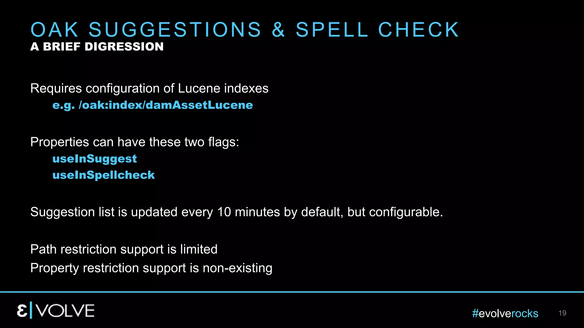 #evolverocks 19
Requires configuration of Lucene indexes
e.g. /oak:index/damAssetLucene
Properties can have these two flags:
useInSuggest
useInSpellcheck
Suggestion list is updated every 10 minutes by default, but configurable.
Path restriction support is limited
Property restriction support is non-existing
OAK SUGGESTIONS & SPELL CHECK
A BRIEF DIGRESSION
 