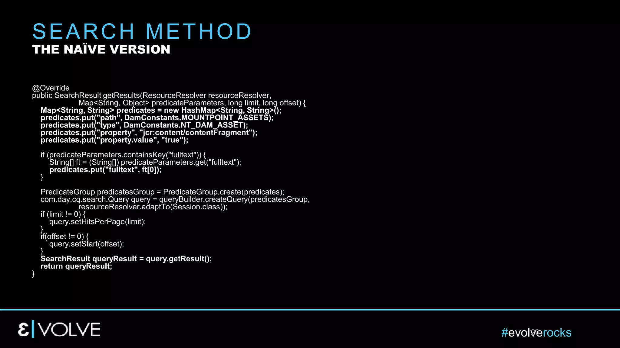 #evolverocks20
@Override
public SearchResult getResults(ResourceResolver resourceResolver,
Map<String, Object> predicateParameters, long limit, long offset) {
Map<String, String> predicates = new HashMap<String, String>();
predicates.put("path", DamConstants.MOUNTPOINT_ASSETS);
predicates.put("type", DamConstants.NT_DAM_ASSET);
predicates.put("property", "jcr:content/contentFragment");
predicates.put("property.value", "true");
if (predicateParameters.containsKey("fulltext")) {
String[] ft = (String[]) predicateParameters.get("fulltext");
predicates.put("fulltext", ft[0]);
}
PredicateGroup predicatesGroup = PredicateGroup.create(predicates);
com.day.cq.search.Query query = queryBuilder.createQuery(predicatesGroup,
resourceResolver.adaptTo(Session.class));
if (limit != 0) {
query.setHitsPerPage(limit);
}
if(offset != 0) {
query.setStart(offset);
}
SearchResult queryResult = query.getResult();
return queryResult;
}
SEARCH METHOD
THE NAÏVE VERSION
 