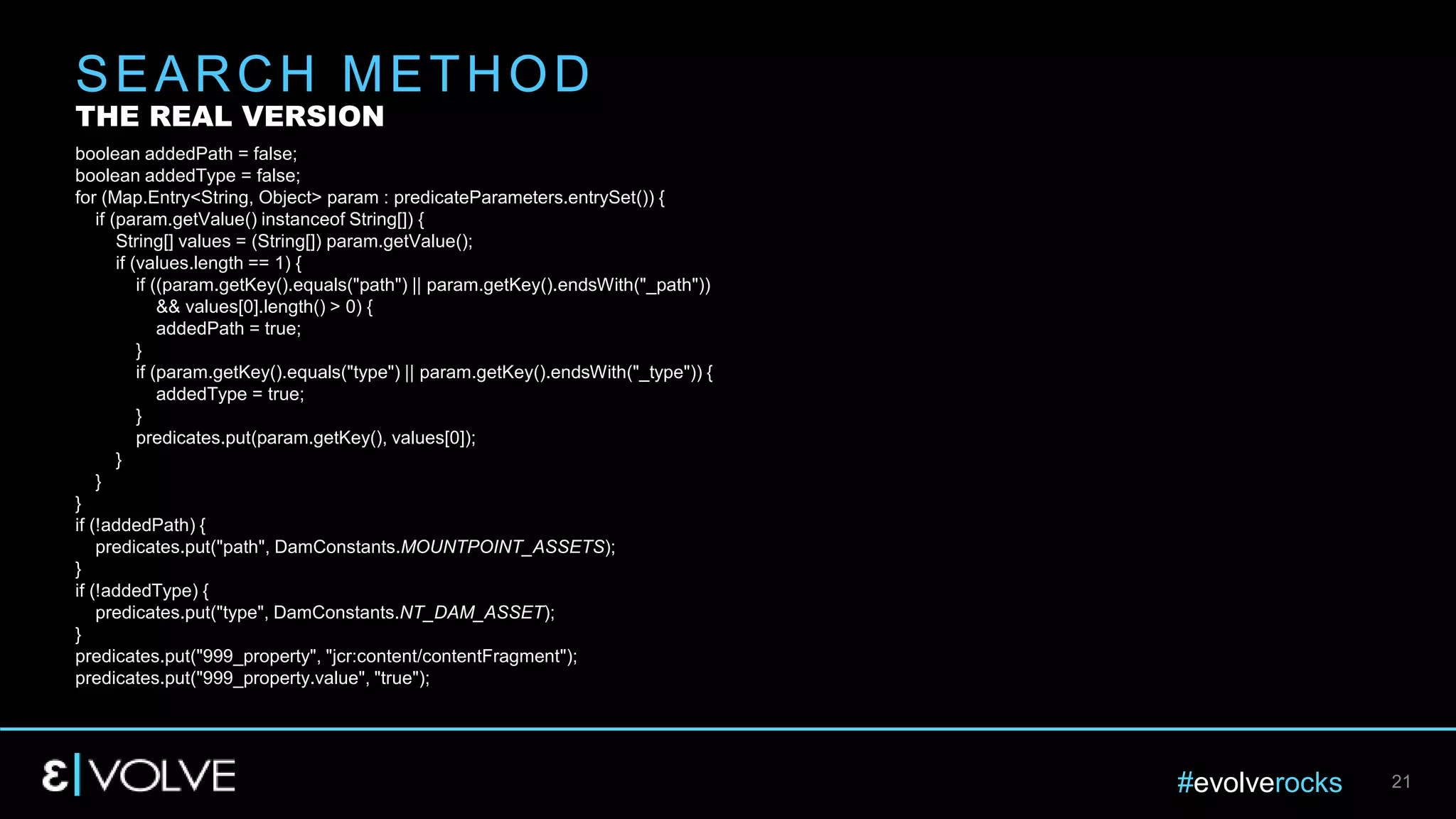 #evolverocks 21
boolean addedPath = false;
boolean addedType = false;
for (Map.Entry<String, Object> param : predicateParameters.entrySet()) {
if (param.getValue() instanceof String[]) {
String[] values = (String[]) param.getValue();
if (values.length == 1) {
if ((param.getKey().equals("path") || param.getKey().endsWith("_path"))
&& values[0].length() > 0) {
addedPath = true;
}
if (param.getKey().equals("type") || param.getKey().endsWith("_type")) {
addedType = true;
}
predicates.put(param.getKey(), values[0]);
}
}
}
if (!addedPath) {
predicates.put("path", DamConstants.MOUNTPOINT_ASSETS);
}
if (!addedType) {
predicates.put("type", DamConstants.NT_DAM_ASSET);
}
predicates.put("999_property", "jcr:content/contentFragment");
predicates.put("999_property.value", "true");
SEARCH METHOD
THE REAL VERSION
 