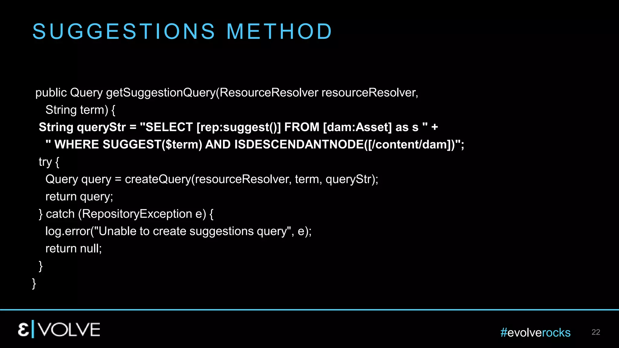 #evolverocks 22
public Query getSuggestionQuery(ResourceResolver resourceResolver,
String term) {
String queryStr = "SELECT [rep:suggest()] FROM [dam:Asset] as s " +
" WHERE SUGGEST($term) AND ISDESCENDANTNODE([/content/dam])";
try {
Query query = createQuery(resourceResolver, term, queryStr);
return query;
} catch (RepositoryException e) {
log.error("Unable to create suggestions query", e);
return null;
}
}
SUGGESTIONS METHOD
 