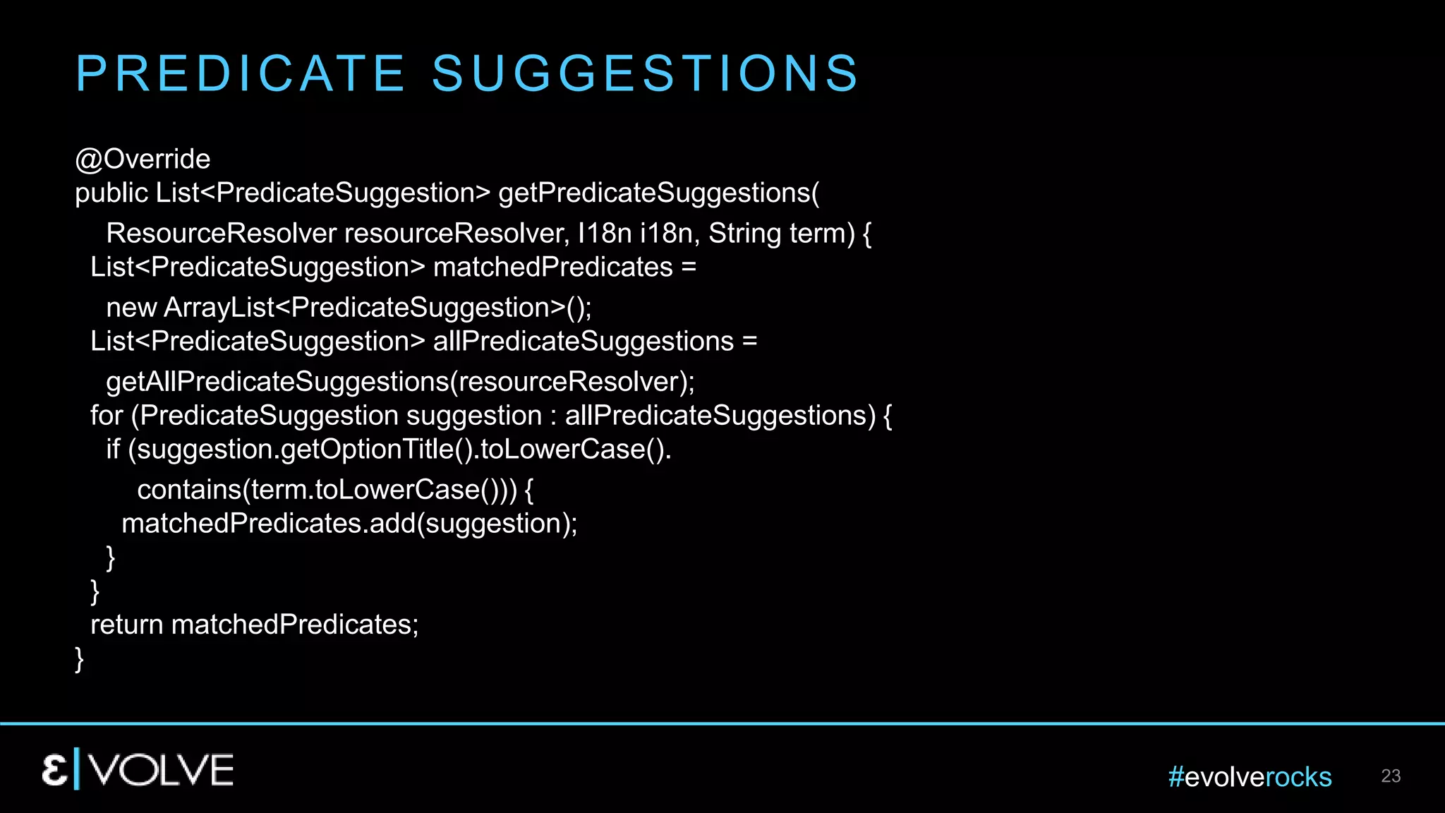 #evolverocks 23
@Override
public List<PredicateSuggestion> getPredicateSuggestions(
ResourceResolver resourceResolver, I18n i18n, String term) {
List<PredicateSuggestion> matchedPredicates =
new ArrayList<PredicateSuggestion>();
List<PredicateSuggestion> allPredicateSuggestions =
getAllPredicateSuggestions(resourceResolver);
for (PredicateSuggestion suggestion : allPredicateSuggestions) {
if (suggestion.getOptionTitle().toLowerCase().
contains(term.toLowerCase())) {
matchedPredicates.add(suggestion);
}
}
return matchedPredicates;
}
PREDICATE SUGGESTIONS
 