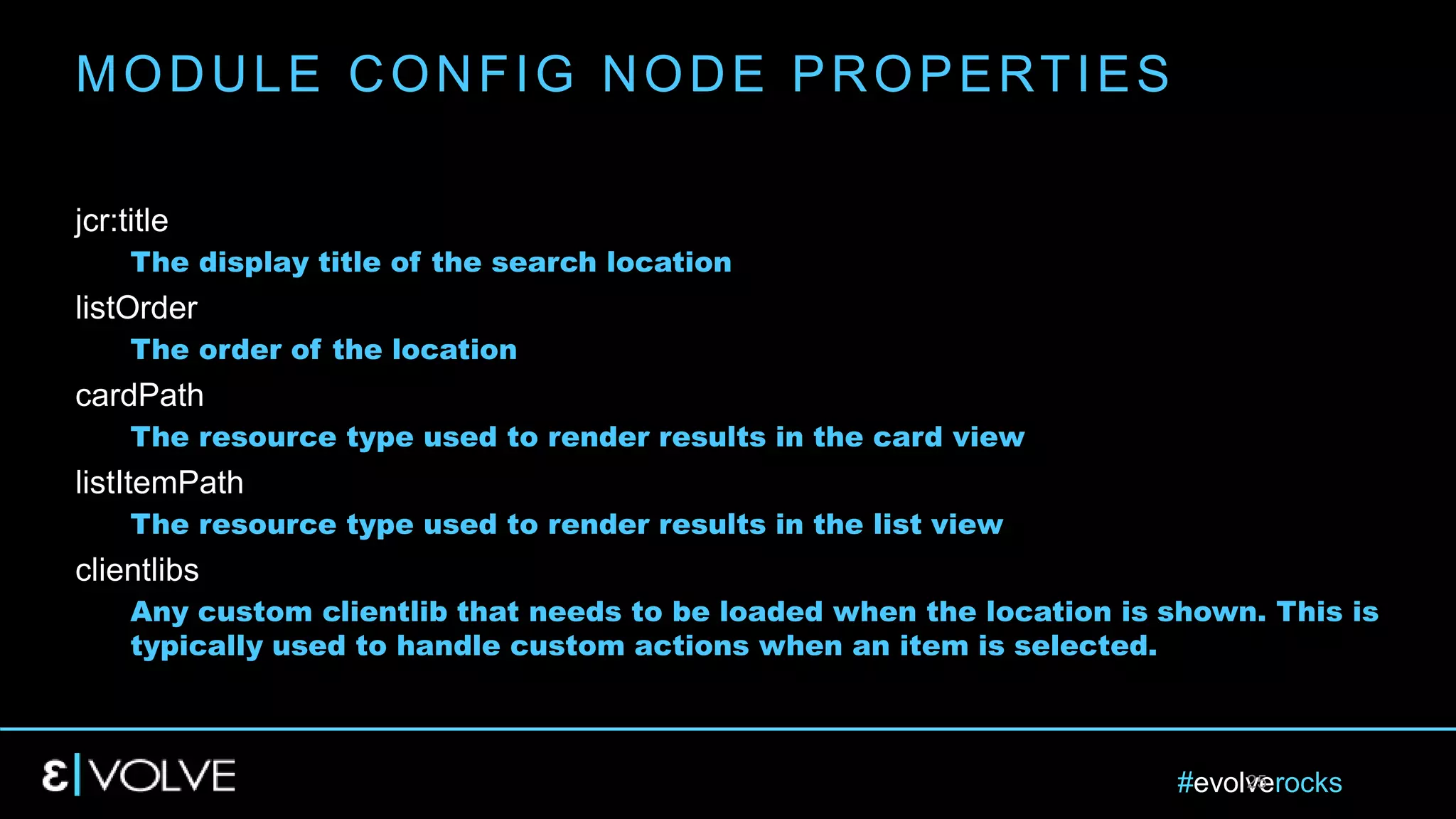 #evolverocks25
jcr:title
The display title of the search location
listOrder
The order of the location
cardPath
The resource type used to render results in the card view
listItemPath
The resource type used to render results in the list view
clientlibs
Any custom clientlib that needs to be loaded when the location is shown. This is
typically used to handle custom actions when an item is selected.
MODULE CONFIG NODE PROPERTIES
 