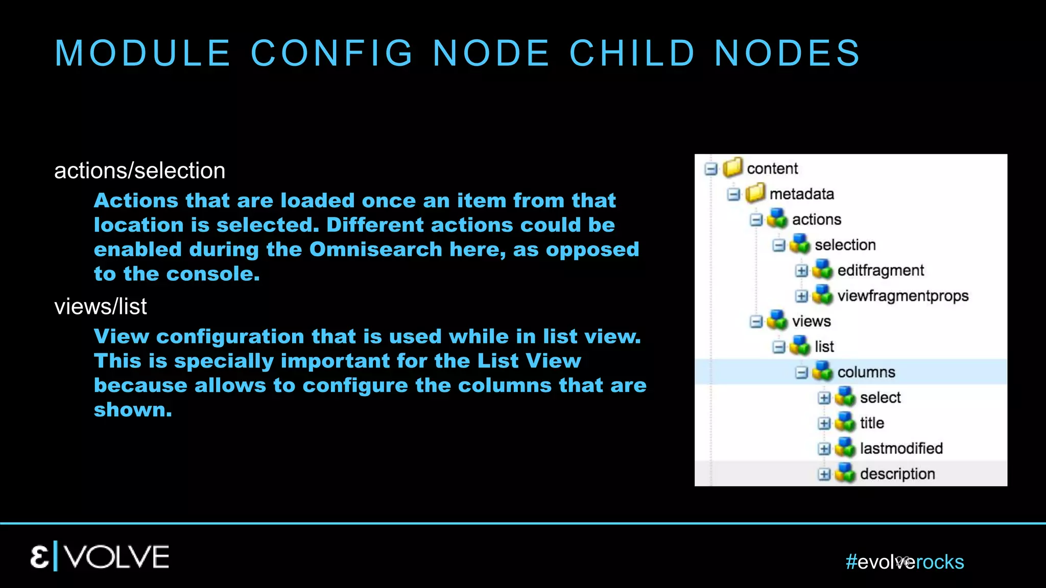#evolverocks26
actions/selection
Actions that are loaded once an item from that
location is selected. Different actions could be
enabled during the Omnisearch here, as opposed
to the console.
views/list
View configuration that is used while in list view.
This is specially important for the List View
because allows to configure the columns that are
shown.
MODULE CONFIG NODE CHILD NODES
 