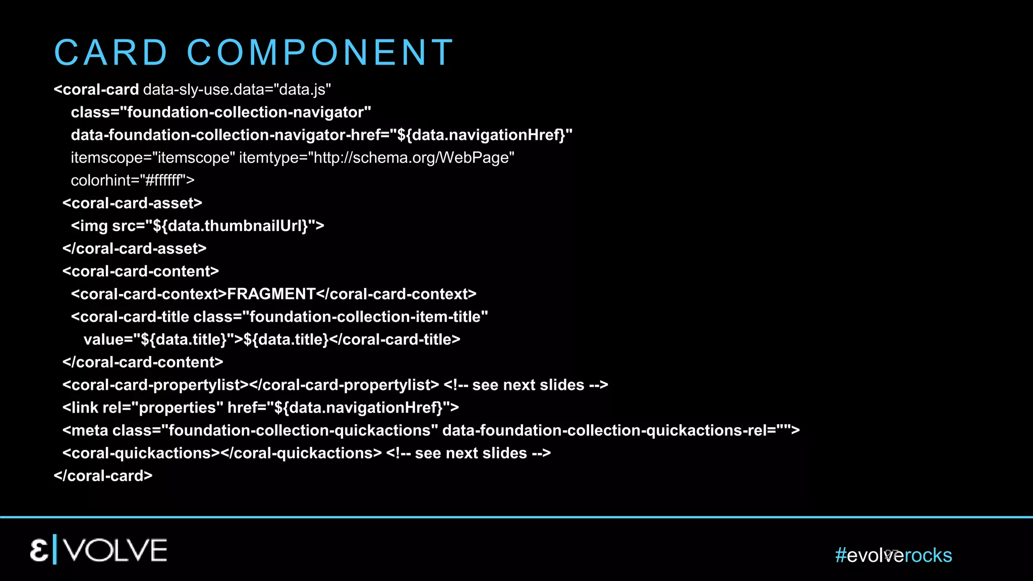 #evolverocks27
<coral-card data-sly-use.data="data.js"
class="foundation-collection-navigator"
data-foundation-collection-navigator-href="${data.navigationHref}"
itemscope="itemscope" itemtype="http://schema.org/WebPage"
colorhint="#ffffff">
<coral-card-asset>
<img src="${data.thumbnailUrl}">
</coral-card-asset>
<coral-card-content>
<coral-card-context>FRAGMENT</coral-card-context>
<coral-card-title class="foundation-collection-item-title"
value="${data.title}">${data.title}</coral-card-title>
</coral-card-content>
<coral-card-propertylist></coral-card-propertylist> <!-- see next slides -->
<link rel="properties" href="${data.navigationHref}">
<meta class="foundation-collection-quickactions" data-foundation-collection-quickactions-rel="">
<coral-quickactions></coral-quickactions> <!-- see next slides -->
</coral-card>
CARD COMPONENT
 
