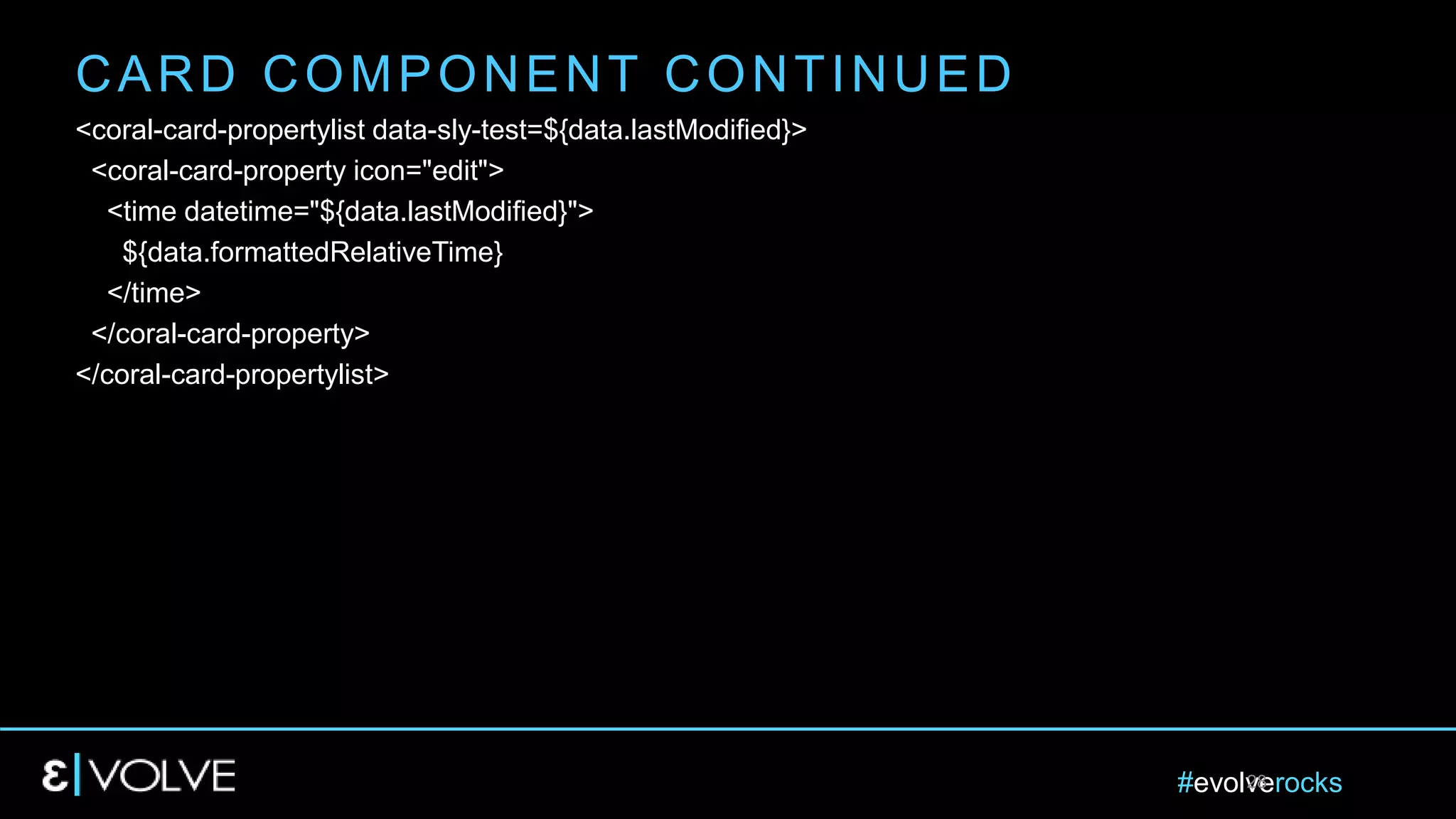 #evolverocks28
<coral-card-propertylist data-sly-test=${data.lastModified}>
<coral-card-property icon="edit">
<time datetime="${data.lastModified}">
${data.formattedRelativeTime}
</time>
</coral-card-property>
</coral-card-propertylist>
CARD COMPONENT CONTINUED
 