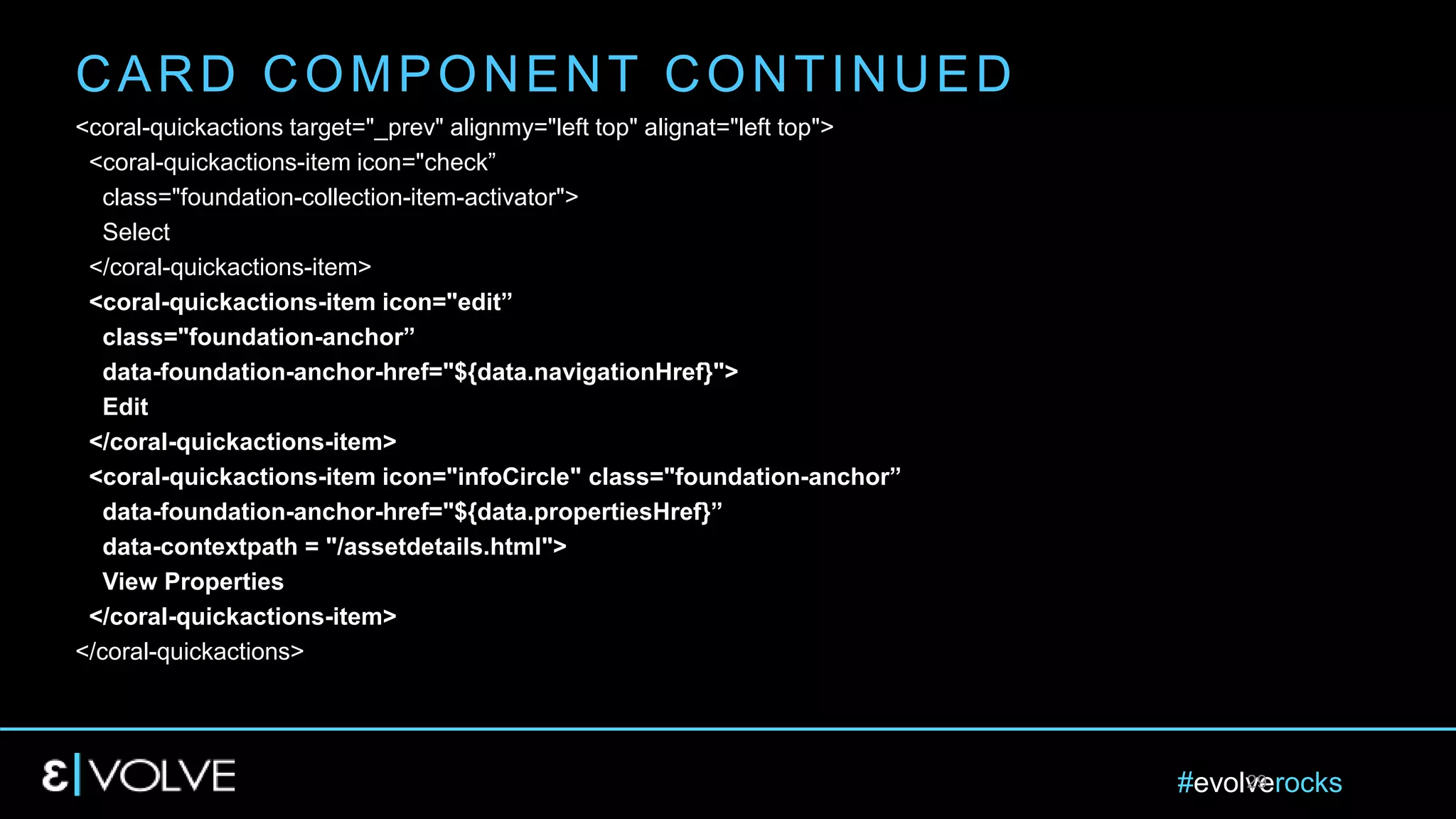 #evolverocks29
<coral-quickactions target="_prev" alignmy="left top" alignat="left top">
<coral-quickactions-item icon="check”
class="foundation-collection-item-activator">
Select
</coral-quickactions-item>
<coral-quickactions-item icon="edit”
class="foundation-anchor”
data-foundation-anchor-href="${data.navigationHref}">
Edit
</coral-quickactions-item>
<coral-quickactions-item icon="infoCircle" class="foundation-anchor”
data-foundation-anchor-href="${data.propertiesHref}”
data-contextpath = "/assetdetails.html">
View Properties
</coral-quickactions-item>
</coral-quickactions>
CARD COMPONENT CONTINUED
 