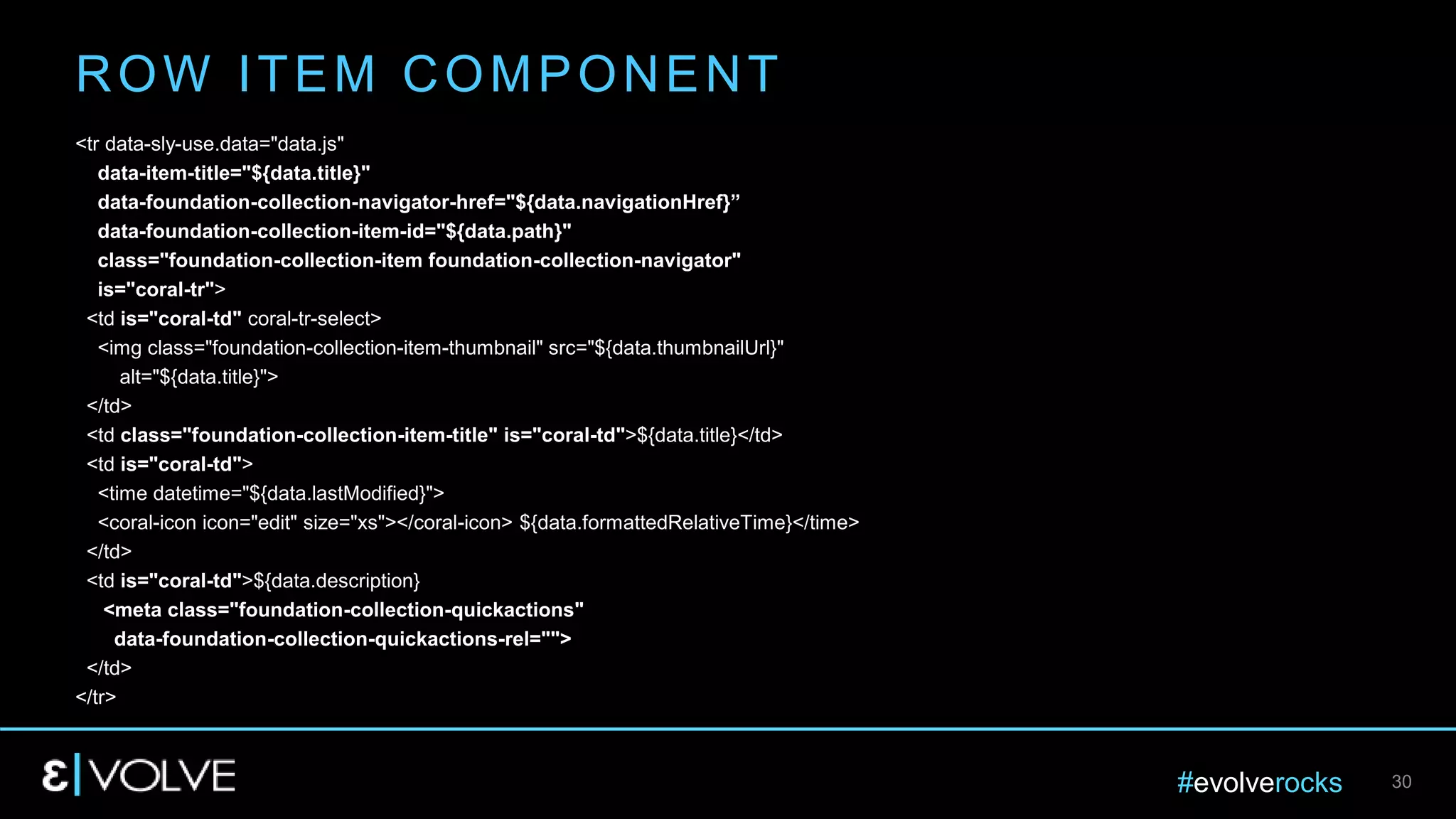 #evolverocks 30
<tr data-sly-use.data="data.js"
data-item-title="${data.title}"
data-foundation-collection-navigator-href="${data.navigationHref}”
data-foundation-collection-item-id="${data.path}"
class="foundation-collection-item foundation-collection-navigator"
is="coral-tr">
<td is="coral-td" coral-tr-select>
<img class="foundation-collection-item-thumbnail" src="${data.thumbnailUrl}"
alt="${data.title}">
</td>
<td class="foundation-collection-item-title" is="coral-td">${data.title}</td>
<td is="coral-td">
<time datetime="${data.lastModified}">
<coral-icon icon="edit" size="xs"></coral-icon> ${data.formattedRelativeTime}</time>
</td>
<td is="coral-td">${data.description}
<meta class="foundation-collection-quickactions"
data-foundation-collection-quickactions-rel="">
</td>
</tr>
ROW ITEM COMPONENT
 
