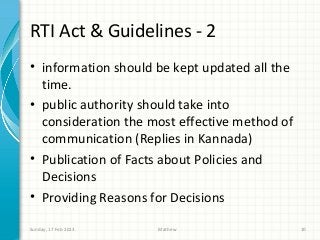 RTI Act & Guidelines - 2
• information should be kept updated all the
  time.
• public authority should take into
  consideration the most effective method of
  communication (Replies in Kannada)
• Publication of Facts about Policies and
  Decisions
• Providing Reasons for Decisions

Sunday, 17 Feb 2013   Mathew                   10
 