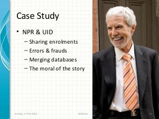 Case Study
 • NPR & UID
       – Sharing enrolments
       – Errors & frauds
       – Merging databases
       – The moral of the story




Sunday, 17 Feb 2013         Mathew   15
 