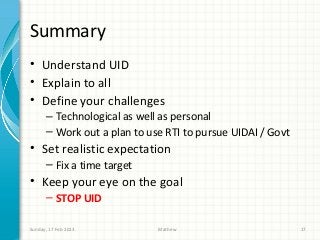 Summary
• Understand UID
• Explain to all
• Define your challenges
      – Technological as well as personal
      – Work out a plan to use RTI to pursue UIDAI / Govt
• Set realistic expectation
      – Fix a time target
• Keep your eye on the goal
      – STOP UID

Sunday, 17 Feb 2013          Mathew                         17
 