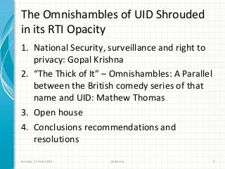 The Omnishambles of UID Shrouded
in its RTI Opacity
1. National Security, surveillance and right to
   privacy: Gopal Krishna
2. “The Thick of It” – Omnishambles: A Parallel
   between the British comedy series of that
   name and UID: Mathew Thomas
3. Open house
4. Conclusions recommendations and
   resolutions

Sunday, 17 Feb 2013   Mathew                      2
 