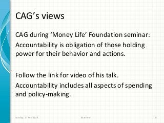 CAG’s views
CAG during ‘Money Life’ Foundation seminar:
Accountability is obligation of those holding
power for their behavior and actions.

Follow the link for video of his talk.
Accountability includes all aspects of spending
and policy-making.


Sunday, 17 Feb 2013   Mathew                      8
 