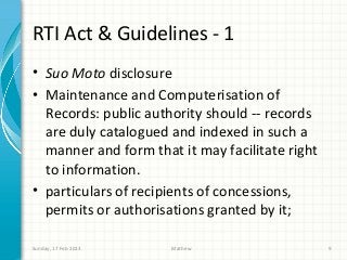 RTI Act & Guidelines - 1
• Suo Moto disclosure
• Maintenance and Computerisation of
  Records: public authority should -- records
  are duly catalogued and indexed in such a
  manner and form that it may facilitate right
  to information.
• particulars of recipients of concessions,
  permits or authorisations granted by it;

Sunday, 17 Feb 2013   Mathew                     9
 
