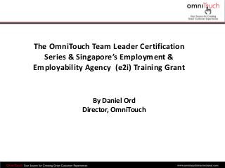 The OmniTouch Team Leader Certification
Series & Singapore’s Employment &
Employability Agency (e2i) Training Grant
By Daniel Ord
Director, OmniTouch
 