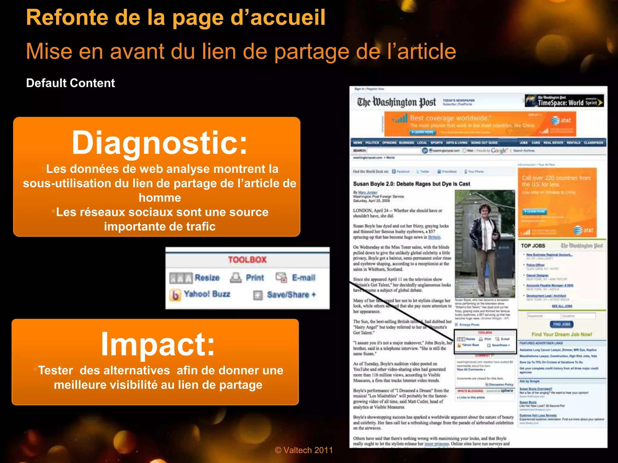 Refonte de la page d’accueil
Mise en avant du lien de partage de l’article
Default Content




        Diagnostic:
   •Les données de web analyse montrent la
sous-utilisation du lien de partage de l’article de
                      homme
    •Les réseaux sociaux sont une source
               importante de trafic




              Impact:
 •Tester des alternatives afin de donner une
     meilleure visibilité au lien de partage




                                               © Valtech 2011
 