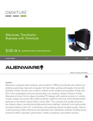 Alienware Transforms
     Business with Omniture


     $100 M            Achieved over $100 in annual online sales




		   c a se s tudy




                                                                                r etai l / Ma nu fact u ring




     Overview

     Alienware, a privately held company, was founded in 1996 by two friends who started out
     building customized, high-end computers for their fellow gaming enthusiasts. Armed with
     technical smarts, the pair saw a need to ratchet up the quality and capability of high-end
     PCs in the marketplace and soon formed their own company. Based in Miami, Florida,
     Alienware is known for its unique, innovative PC designs, with systems coming in a variety
     of sizes, shapes and colors with certain products inspired by the look of the extraterrestrial
     creatures in the classic science fiction movie, Alien. The company has quickly become a
     key industry player, manufacturing high-performance desktop, notebook and media center
     computer systems in the U.S. and Europe, and employing several hundred people. Once in
     a niche gaming market, Alienware has expanded into mainstream markets including home
     and home office, education, government, mobile computing, and creative services.
 