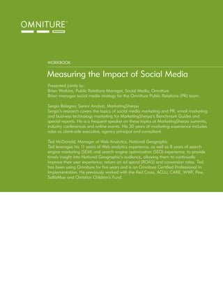 WORKBOOK


Measuring the Impact of Social Media
Presented jointly by:
Brian Watkins; Public Relations Manager, Social Media, Omniture
Brian manages social media strategy for the Omniture Public Relations (PR) team.

Sergio Balegno; Senior Analyst, MarketingSherpa
Sergio’s research covers the topics of social media marketing and PR, email marketing
and business technology marketing for MarketingSherpa’s Benchmark Guides and
special reports. He is a frequent speaker on these topics at MarketingSherpa summits,
industry conferences and online events. His 30 years of marketing experience includes
roles as client-side executive, agency principal and consultant.

Ted McDonald; Manager of Web Analytics, National Geographic
Ted leverages his 11 years of Web analytics experience, as well as 8 years of search
engine marketing (SEM) and search engine optimization (SEO) experience, to provide
timely insight into National Geographic’s audience, allowing them to continually
improve their user experience, return on ad spend (ROAS) and conversion rates. Ted
has been using Omniture for five years and is an Omniture Certified Professional in
Implementation. He previously worked with the Red Cross, ACLU, CARE, WWF, Pew,
SallieMae and Christian Children’s Fund.
 