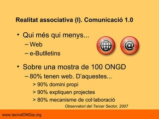 Qui més qui menys... Web e-Butlletins Sobre una mostra de 100 ONGD  80% tenen web. D’aquestes... > 90% domini propi > 90% expliquen projectes > 80% mecanisme de col·laboració Observatori del Tercer Sector, 2007 Realitat associativa (I). Comunicació 1.0 