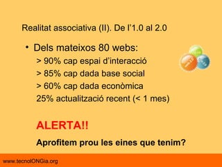 Dels mateixos 80 webs: > 90% cap espai d’interacció > 85% cap dada base social > 60% cap dada econòmica  25% actualització recent (< 1 mes) Realitat associativa (II). De l’1.0 al 2.0 ALERTA!! Aprofitem prou les eines que tenim? 