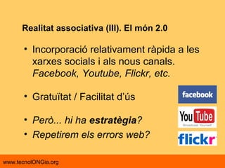 Realitat associativa (III). El món 2.0 Incorporació relativament ràpida a les xarxes socials i als nous canals.  Facebook, Youtube, Flickr, etc. Gratuïtat / Facilitat d’ús Però... hi ha  estratègia ? Repetirem els errors web? 