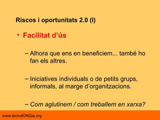 Riscos i oportunitats 2.0 (I) Facilitat d’ús   Alhora que ens en beneficiem... també ho fan els altres. Iniciatives individuals o de petits grups, informals, al marge d’organitzacions. Com aglutinem / com treballem en xarxa?  