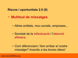 Riscos i oportunitats 2.0 (II) Multitud de missatges Altres entitats, mov.socials, empreses... Societat de la  infoxicació  i l’ atenció efímera . Com diferenciem / fem arribar el nostre missatge? Incentiu a les bones idees! 