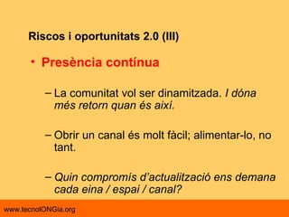 Riscos i oportunitats 2.0 (III) Presència contínua La comunitat vol ser dinamitzada.  I dóna més retorn quan és així. Obrir un canal és molt fàcil; alimentar-lo, no tant. Quin compromís d’actualització ens demana cada eina / espai / canal? 