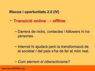 Riscos i oportunitats 2.0 (IV) Transició online -> offline  Darrera de nicks, contactes i followers hi ha persones. Internet hi ajudarà però la transformació de la societat / del país s’ha de fer al món real. Com aterrem el ciberactivisme? 